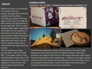 Opened up there is a full spread
of a picture with two
people, although hard to tell this
could be band members.
Climbing up a golden sand bank
against a blue sky, the image has
been edited a lot and contrast is
at very high level. There is a few
shadows which adds unidentified
information for the audience to
think about. The left hand side
has a booklet inside with pictures
of the bands and lyrics. On the
right hand side there is the CD
itself in another sleeve that is
covered with the logo of Domino
records.
The CD itself has an image
printed onto it with the initials
AM. ~The image I think is a pie
with AM letters made onto it. The
slightly browner colours I feel are
designed to make the pie look
more realistic and 3d to the
audience.

The front cover features a picture of the band but the same image
layered over and moved around and slightly mirrored. They have
donned a new logo for their name on this album like every other album.
The back is quite plain with another logo - a different one again, and the
track list with some Domino Records writing on it and their logo. This is
promoting the record label as well as the album The colouring of it
continues the theme from the front to the back.

 