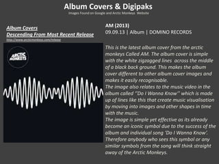 Album Covers & Digipaks
Images Found on Google and Arctic Monkeys Website

Album Covers
Descending From Most Recent Release

AM (2013)
09.09.13 | Album | DOMINO RECORDS

http://www.arcticmonkeys.com/release

This is the latest album cover from the arctic
monkeys Called AM. The album cover is simple
with the white zigzagged lines across the middle
of a black back ground. This makes the album
cover different to other album cover images and
makes it easily recognisable.
The image also relates to the music video in the
album called ‘’Do I Wanna Know’’ which is made
up of lines like this that create music visualisation
by moving into images and other shapes in time
with the music.
The image is simple yet effective as its already
become an iconic symbol due to the success of the
album and individual song ‘Do I Wanna Know’.
Therefore anybody who sees this symbol or any
similar symbols from the song will think straight
away of the Arctic Monkeys.

 