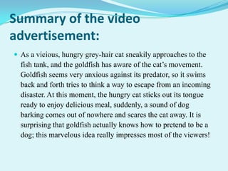 Summary of the video
advertisement:
 As a vicious, hungry grey-hair cat sneakily approaches to the

fish tank, and the goldfish has aware of the cat’s movement.
Goldfish seems very anxious against its predator, so it swims
back and forth tries to think a way to escape from an incoming
disaster. At this moment, the hungry cat sticks out its tongue
ready to enjoy delicious meal, suddenly, a sound of dog
barking comes out of nowhere and scares the cat away. It is
surprising that goldfish actually knows how to pretend to be a
dog; this marvelous idea really impresses most of the viewers!

 