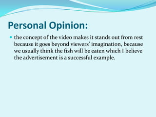 Personal Opinion:
 the concept of the video makes it stands out from rest

because it goes beyond viewers’ imagination, because
we usually think the fish will be eaten which I believe
the advertisement is a successful example.

 