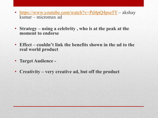 • https://www.youtube.com/watch?v=Pd4pQ4pse5Y – akshay
kumar – micromax ad
• Strategy – using a celebrity , who is at the peak at the
moment to endorse
• Effect – couldn’t link the benefits shown in the ad to the
real world product
• Target Audience • Creativity – very creative ad, but off the product

 