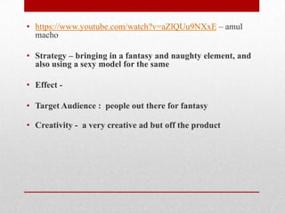 • https://www.youtube.com/watch?v=aZlQUu9NXxE – amul
macho
• Strategy – bringing in a fantasy and naughty element, and
also using a sexy model for the same
• Effect • Target Audience : people out there for fantasy
• Creativity - a very creative ad but off the product

 