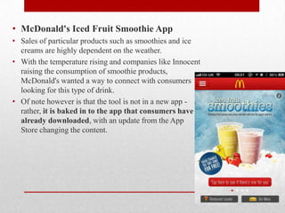 • McDonald's Iced Fruit Smoothie App
• Sales of particular products such as smoothies and ice
creams are highly dependent on the weather.
• With the temperature rising and companies like Innocent
raising the consumption of smoothie products,
McDonald's wanted a way to connect with consumers
looking for this type of drink.
• Of note however is that the tool is not in a new app rather, it is baked in to the app that consumers have
already downloaded, with an update from the App
Store changing the content.

 