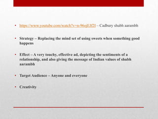 • https://www.youtube.com/watch?v=n-96ojEJf2I – Cadbury shubh aarambh
• Strategy – Replacing the mind set of using sweets when something good
happens
• Effect – A very touchy, effective ad, depicting the sentiments of a
relationship, and also giving the message of Indian values of shubh
aarambh
• Target Audience – Anyone and everyone
• Creativity

 