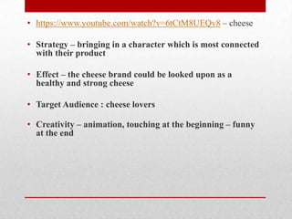 • https://www.youtube.com/watch?v=6tCtM8UEQv8 – cheese
• Strategy – bringing in a character which is most connected
with their product

• Effect – the cheese brand could be looked upon as a
healthy and strong cheese
• Target Audience : cheese lovers

• Creativity – animation, touching at the beginning – funny
at the end

 