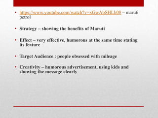• https://www.youtube.com/watch?v=xGwAbSHLh08 – maruti
petrol
• Strategy – showing the benefits of Maruti

• Effect – very effective, humorous at the same time stating
its feature
• Target Audience : people obsessed with mileage

• Creativity – humorous advertisement, using kids and
showing the message clearly

 