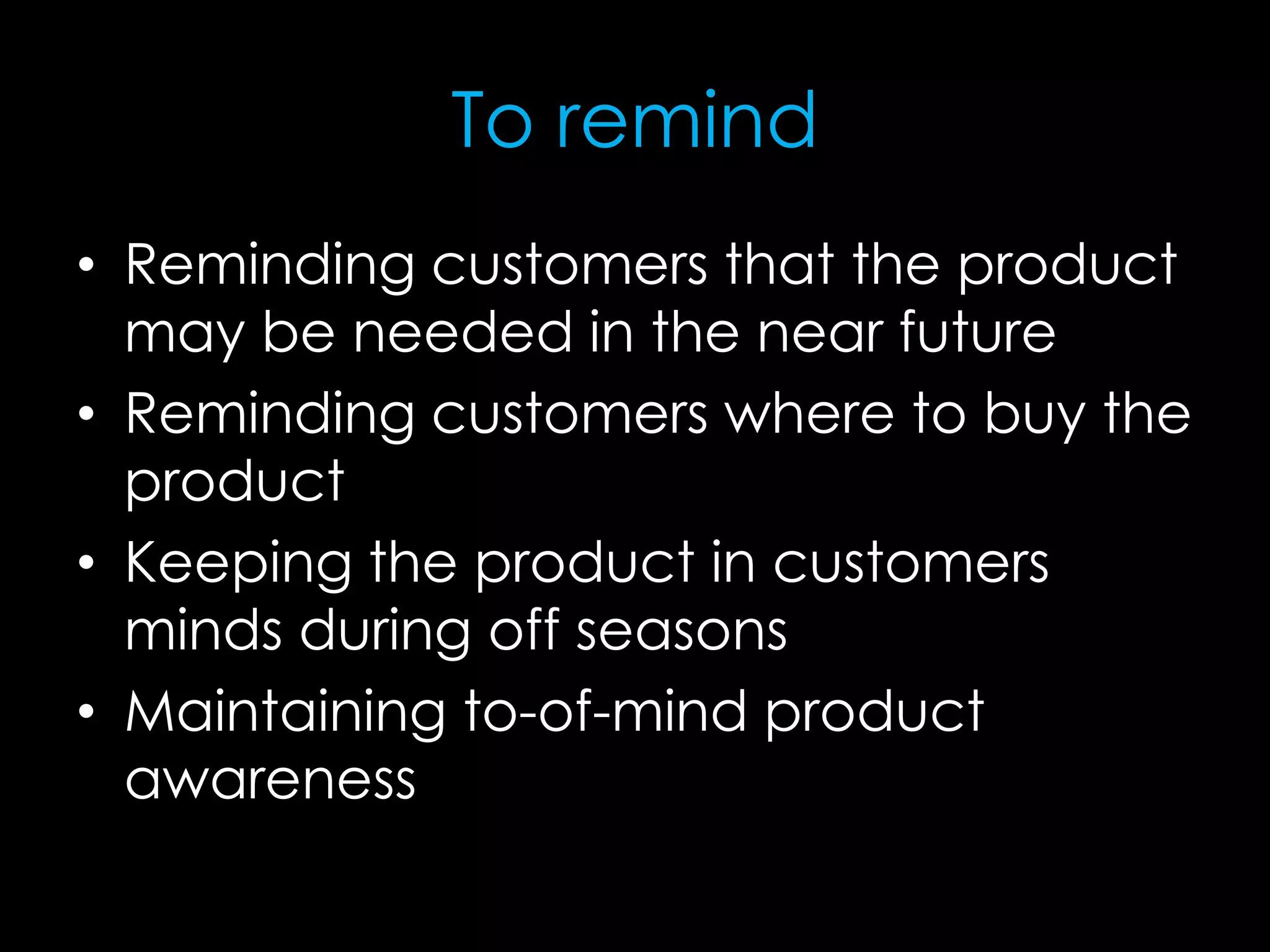 To remind
• Reminding customers that the product
may be needed in the near future
• Reminding customers where to buy the
product
• Keeping the product in customers
minds during off seasons
• Maintaining to-of-mind product
awareness
 
