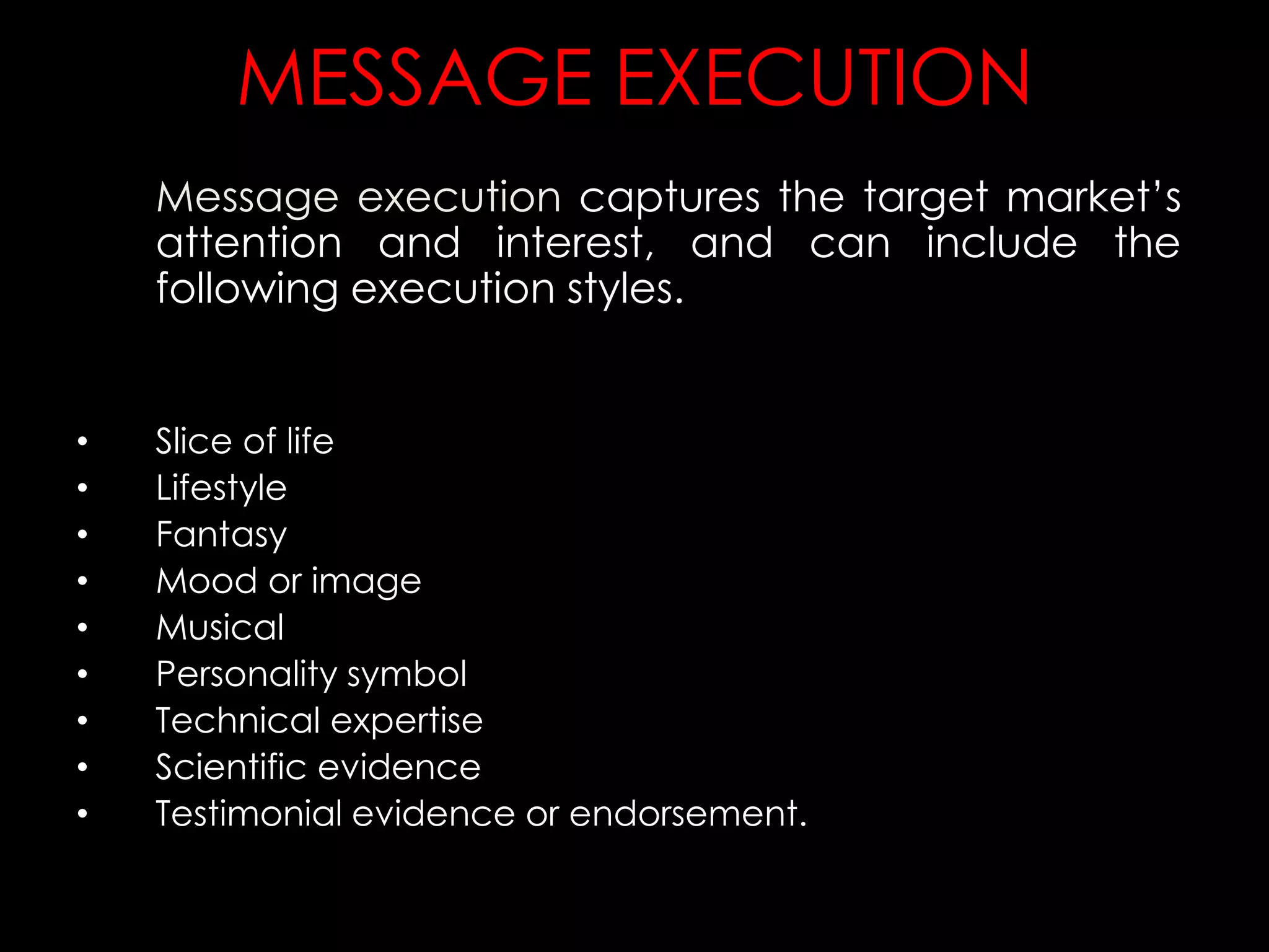 MESSAGE EXECUTION
Message execution captures the target market’s
attention and interest, and can include the
following execution styles.
• Slice of life
• Lifestyle
• Fantasy
• Mood or image
• Musical
• Personality symbol
• Technical expertise
• Scientific evidence
• Testimonial evidence or endorsement.
 