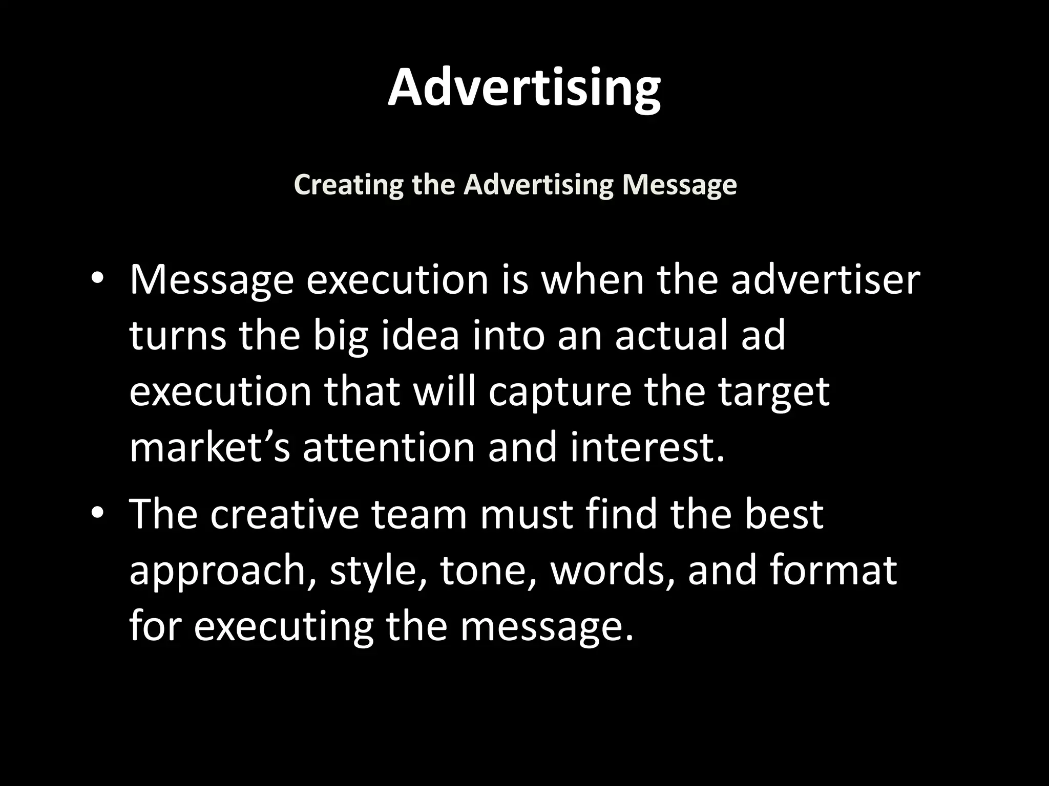 Advertising
• Message execution is when the advertiser
turns the big idea into an actual ad
execution that will capture the target
market’s attention and interest.
• The creative team must find the best
approach, style, tone, words, and format
for executing the message.
Creating the Advertising Message
 