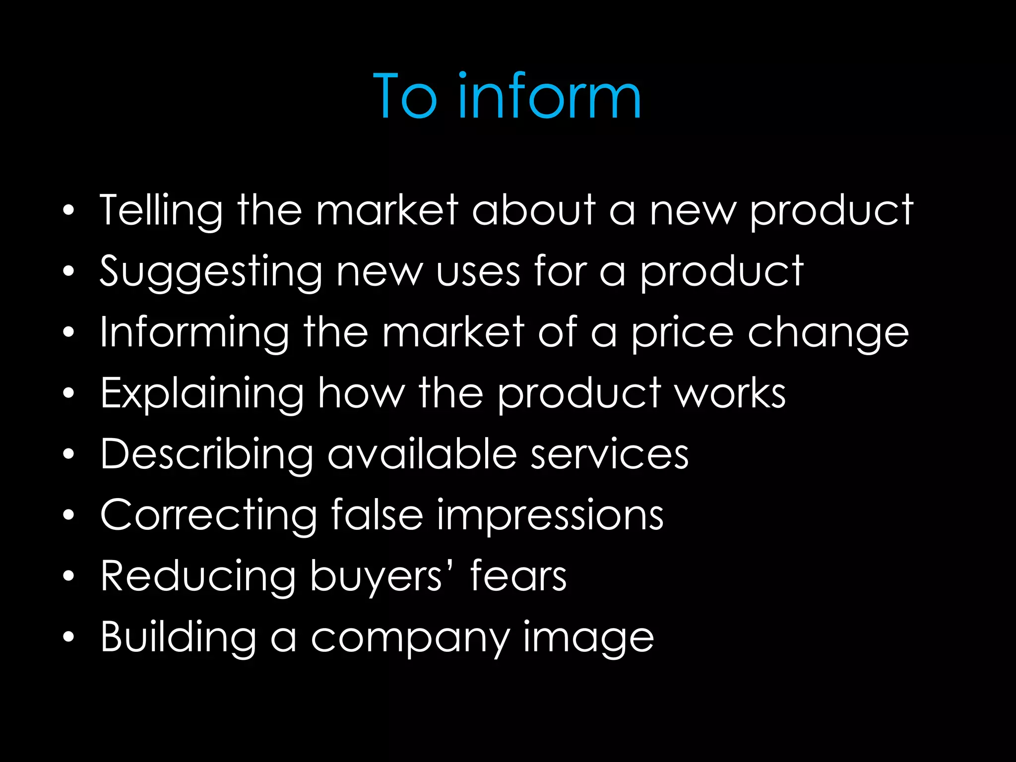To inform
• Telling the market about a new product
• Suggesting new uses for a product
• Informing the market of a price change
• Explaining how the product works
• Describing available services
• Correcting false impressions
• Reducing buyers’ fears
• Building a company image
 