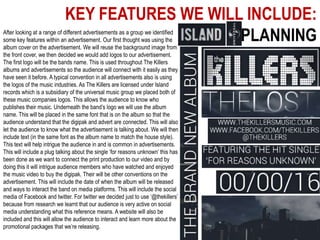 KEY FEATURES WE WILL INCLUDE:
PLANNINGAfter looking at a range of different advertisements as a group we identified
some key features within an advertisement. Our first thought was using the
album cover on the advertisement. We will reuse the background image from
the front cover, we then decided we would add logos to our advertisement.
The first logo will be the bands name. This is used throughout The Killers
albums and advertisements so the audience will connect with it easily as they
have seen it before. A typical convention in all advertisements also is using
the logos of the music industries. As The Killers are licensed under Island
records which is a subsidiary of the universal music group we placed both of
these music companies logos. This allows the audience to know who
publishes their music. Underneath the band’s logo we will use the album
name. This will be placed in the same font that is on the album so that the
audience understand that the digipak and advert are connected. This will also
let the audience to know what the advertisement is talking about. We will then
include text (in the same font as the album name to match the house style).
This text will help intrigue the audience in and is common in advertisements.
This will include a plug talking about the single ‘for reasons unknown’ this has
been done as we want to connect the print production to our video and by
doing this it will intrigue audience members who have watched and enjoyed
the music video to buy the digipak. Their will be other conventions on the
advertisement. This will include the date of when the album will be released
and ways to interact the band on media platforms. This will include the social
media of Facebook and twitter. For twitter we decided just to use ‘@thekillers’
because from research we learnt that our audience is very active on social
media understanding what this reference means. A website will also be
included and this will allow the audience to interact and learn more about the
promotional packages that we’re releasing.
 
