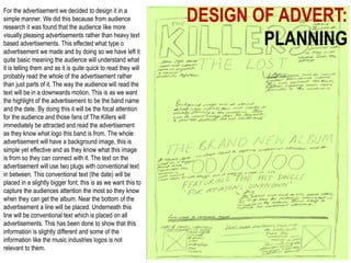 DESIGN OF ADVERT:
PLANNING
For the advertisement we decided to design it in a
simple manner. We did this because from audience
research it was found that the audience like more
visually pleasing advertisements rather than heavy text
based advertisements. This effected what type o
advertisement we made and by doing so we have left it
quite basic meaning the audience will understand what
it is telling them and as it is quite quick to read they will
probably read the whole of the advertisement rather
than just parts of it. The way the audience will read the
text will be in a downwards motion. This is as we want
the highlight of the advertisement to be the band name
and the date. By doing this it will be the focal attention
for the audience and those fans of The Killers will
immediately be attracted and read the advertisement
as they know what logo this band is from. The whole
advertisement will have a background image, this is
simple yet effective and as they know what this image
is from so they can connect with it. The text on the
advertisement will use two plugs with conventional text
in between. This conventional text (the date) will be
placed in a slightly bigger font; this is as we want this to
capture the audiences attention the most so they know
when they can get the album. Near the bottom of the
advertisement a line will be placed. Underneath this
line will be conventional text which is placed on all
advertisements. This has been done to show that this
information is slightly different and some of the
information like the music industries logos is not
relevant to them.
 