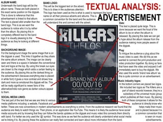 TEXTUAL ANALYSIS:
ADVERTISEMENT
BAND LOGO:
This will be the biggest text on the advert.
This is to draw in the audiences attention.
This logo has been used as this is what is used to represent the band
name on all their previous adverts and albums. This is
a common convention for the band and the audience
will understand this and connect with the advert.
ALBUM NAME:
Underneath the band logo will be the
album name. These are both placed in
the exact same position on the digipak.
This is done to reference that this
advertisement is linked to that album.
The text is placed allot smaller than the
band logo. This is as we want the
audience to notice who it is by rather
than the album. By placing this in
completely different text to the band
logo it is visually pleasing to the
audience as they’re looking at different
things.
Date:
This text is placed quite large. This is
done because we want the focal of the
album to be on when the album is
released. By placing this date we can get
a hype about the album release from the
audience making more people aware of
the digipak.
Plug:
To intrigue the audience a plug about the
music video is used. We did this as we
wanted to connect the print production and
video production together. By doing so fans
that have seen the video and enjoyed it will
immediately want to buy the digipak. We
also used the words ‘brand new album’ as
this is quite common on an advertisement.
Music industry logos:
In the bottom corners we placed two logos.
We included two logos as The Killers are a
part of island records however, they’re a
subsidiary of the universal music group
which publishes all their music. By placing
both of these companies it allows for the
audience to directly know who
helps make their music
and is placed because it is
a common convention that
is seen on music
advertisements.
SOCIAL MEDIA LINKS:
The last part of the text that we see are links to various
media platforms including: a website, Facebook and
twitter. These are now conventions in modern advertisements as everything is online. From the audience research we found that the
audience are likely to watch things via. Their phone, or an application like YouTube. This means it is likely the audience have social
media accounts and by knowing that they can follow the bands updates on the digipak and music video this connects them directly
with band. For twitter we only used the ‘@’ symbol. This was done as we feel the audience will clearly understand what social media
we’re linking it to. By placing these the audience can really feel connected and learn about more information from the band.
BACKGROUND IMAGE:
For the background image the same image that is on
the digipak is used. This links it together as they share
the same album artwork. The image can be clearly
seen and there is a space in between the conventional
text and logos at the top. By using this break our eyes
are drawn to the image which adds a certain feeling to
the audience. By placing this as the darkest thing on
the advertisement (because everything else is placed
in white font) it gives a nice contrast and shows how
dark and more so emotional this digipak will be. This
will be really significant to newer fans of the
alternative/indie rock genre as darker colours appeal
to them.
 