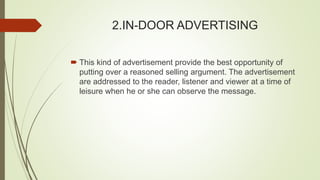 2.IN-DOOR ADVERTISING
 This kind of advertisement provide the best opportunity of
putting over a reasoned selling argument. The advertisement
are addressed to the reader, listener and viewer at a time of
leisure when he or she can observe the message.
 