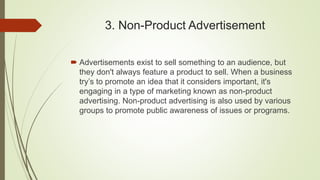 3. Non-Product Advertisement
 Advertisements exist to sell something to an audience, but
they don't always feature a product to sell. When a business
try’s to promote an idea that it considers important, it's
engaging in a type of marketing known as non-product
advertising. Non-product advertising is also used by various
groups to promote public awareness of issues or programs.
 