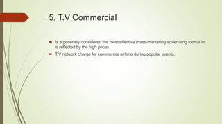 5. T.V Commercial
 Is a generally considered the most effective mass-marketing advertising format as
is reflected by the high prices.
 T.V network charge for commercial airtime during popular events.
 