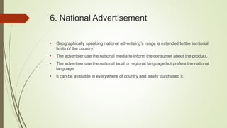 6. National Advertisement
• Geographically speaking national advertising’s range is extended to the territorial
limits of the country.
• The advertiser use the national media to inform the consumer about the product.
• The advertiser use the national local or regional language but prefers the national
language.
• It can be available in everywhere of country and easily purchased it.
 
