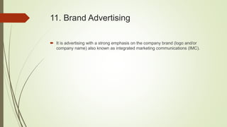 11. Brand Advertising
 It is advertising with a strong emphasis on the company brand (logo and/or
company name) also known as integrated marketing communications (IMC).
 
