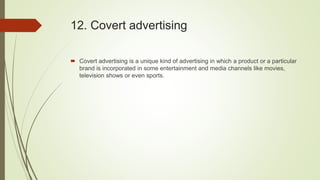 12. Covert advertising
 Covert advertising is a unique kind of advertising in which a product or a particular
brand is incorporated in some entertainment and media channels like movies,
television shows or even sports.
 