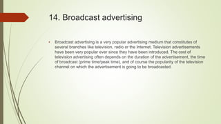 14. Broadcast advertising
• Broadcast advertising is a very popular advertising medium that constitutes of
several branches like television, radio or the Internet. Television advertisements
have been very popular ever since they have been introduced. The cost of
television advertising often depends on the duration of the advertisement, the time
of broadcast (prime time/peak time), and of course the popularity of the television
channel on which the advertisement is going to be broadcasted.
 