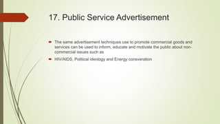 17. Public Service Advertisement
 The same advertisement techniques use to promote commercial goods and
services can be used to inform, educate and motivate the public about non-
commercial issues such as
 HIV/AIDS, Political ideology and Energy consveration
 