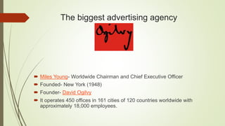 The biggest advertising agency
 Miles Young- Worldwide Chairman and Chief Executive Officer
 Founded- New York (1948)
 Founder- David Ogilvy
 It operates 450 offices in 161 cities of 120 countries worldwide with
approximately 18,000 employees.
 