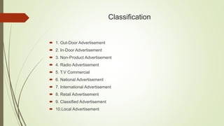 Classification
 1. Out-Door Advertisement
 2. In-Door Advertisement
 3. Non-Product Advertisement
 4. Radio Advertisement
 5. T.V Commercial
 6. National Advertisement
 7. International Advertisement
 8. Retail Advertisement
 9. Classified Advertisement
 10.Local Advertisement
 