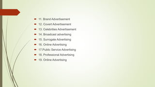  11. Brand Advertisement
 12. Covert Advertisement
 13. Celebrities Advertisement
 14. Broadcast advertising
 15. Surrogate Advertising
 16. Online Advertising
 17.Public Service Advertising
 18. Professional Advertising
 19. Online Advertising
 