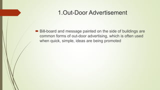 1.Out-Door Advertisement
 Bill-board and message painted on the side of buildings are
common forms of out-door advertising, which is often used
when quick, simple, ideas are being promoted
 