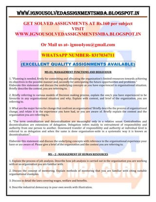 WWW.IGNOUSOLVEDASSIGNMENTSMBA.BLOGSPOT.IN
GET SOLVED ASSIGNMENTS AT Rs.160 per subject
VISIT
WWW.IGNOUSOLVEDASSIGNMENTSMBA.BLOGSPOT.IN
Or Mail us at- ignou4you@gmail.com
WHATSAPP NUMBER- 8317034711
(EXCELLENT QUALITY ASSIGNMENTS AVAILABLE)
MS-01: MANAGEMENT FUNCTIONS AND BEHAVIOUR
1. “Planning is needed, firstly for committing and allocating the organisation’s limited resources towards achieving
its objectives in the possible manner and, secondly for anticipating the future opportunities and problems.”
Elaborate this statement and discuss the underlying concepts as you have experienced in organisational situation.
Briefly describe the context, you are referring to.
2. Briefly referring to various models of Decision making process, explain the one/s you have experienced to be
favourite in any organisational situation and why. Explain with context, and brief of the organization, you are
referring to.
3. What are the major forces for change that confront an organisation? Briefly describe the process of organisational
change, and relate it to the experience you have had, or you are aware of. Briefly explain the context and the
organisation you are referring to.
4. “The term centralization and decentralization are meaningful only in a relative sense. Centralisation and
decentralisation are extensions of delegation. Delegation refers mainly to entrustment of responsibility and
authority from one person to another. Downward transfer of responsibility and authority at individual level is
referred to as delegation and when the same is done organisation-wide in a systematic way it is known as
decentralisation”.
Elaborate this statement and discuss the underlying concepts with reference to the organisational experience your
have or are aware of. Please give a brief of the organisation and the context you are referring to.
MS – 2 : MANAGEMENT OF HUMAN RESOURCES
1. Explain the process of job analysis. Describe how job analysis is carried out in the organisation you are working
with or an organisation you are familiar with.
2. Discuss the concept of mentoring. Explain methods of mentoring that you are familiar with citing suitable
organisational examples.
3. Discuss in detail the laws covering wages, welfare and benefits.
4. Describe industrial democracy in your own words with illustration.
 
