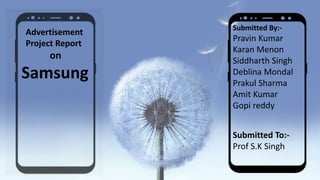 Advertisement
Project Report
on
Samsung
Submitted By:-
Pravin Kumar
Karan Menon
Siddharth Singh
Deblina Mondal
Prakul Sharma
Amit Kumar
Gopi reddy
Submitted To:-
Prof S.K Singh
 