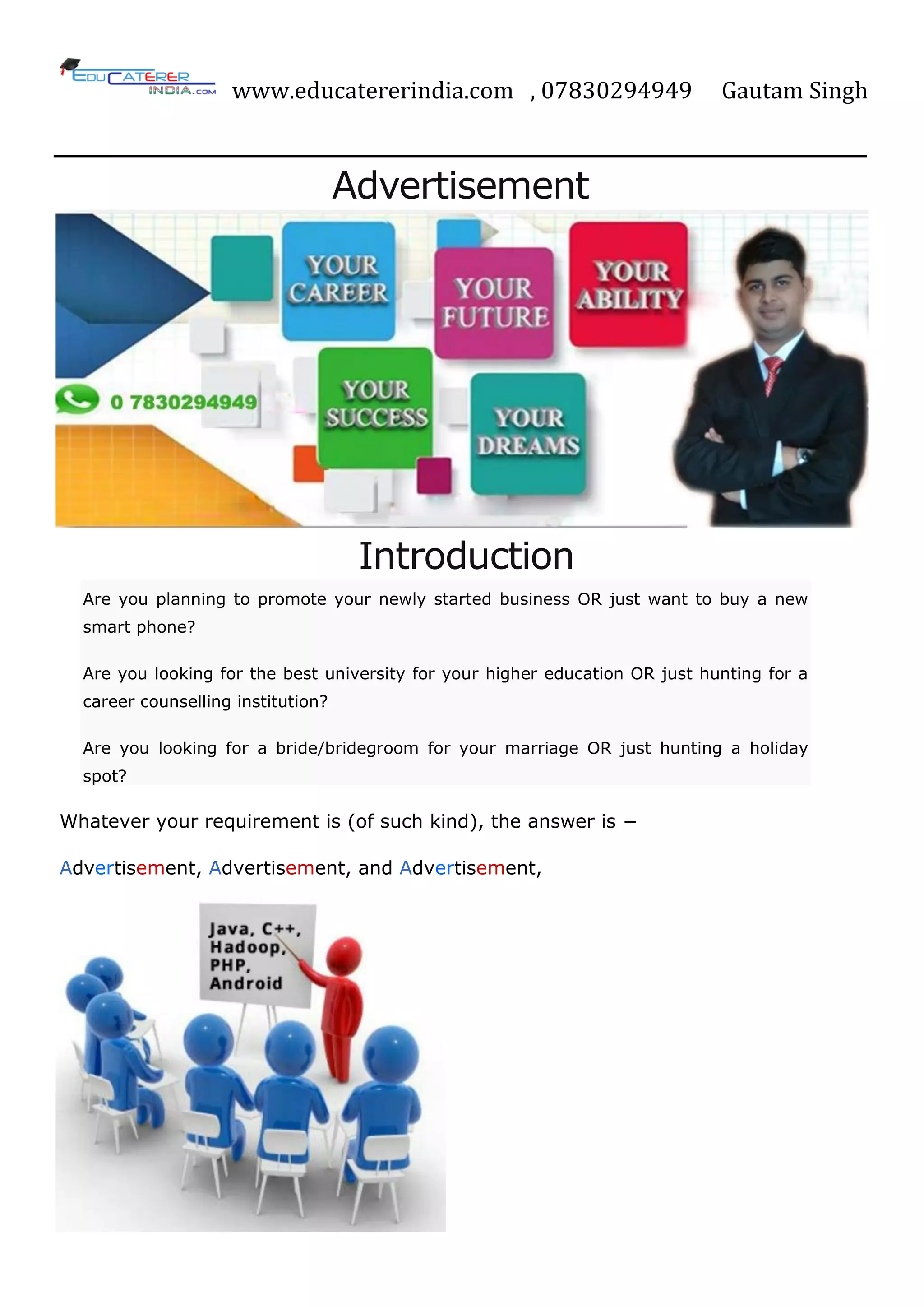 www.educatererindia.com , 07830294949 Gautam Singh
Advertisement
Introduction
Are you planning to promote your newly started business OR just want to buy a new
smart phone?
Are you looking for the best university for your higher education OR just hunting for a
career counselling institution?
Are you looking for a bride/bridegroom for your marriage OR just hunting a holiday
spot?
Whatever your requirement is (of such kind), the answer is −
Advertisement, Advertisement, and Advertisement,
 
