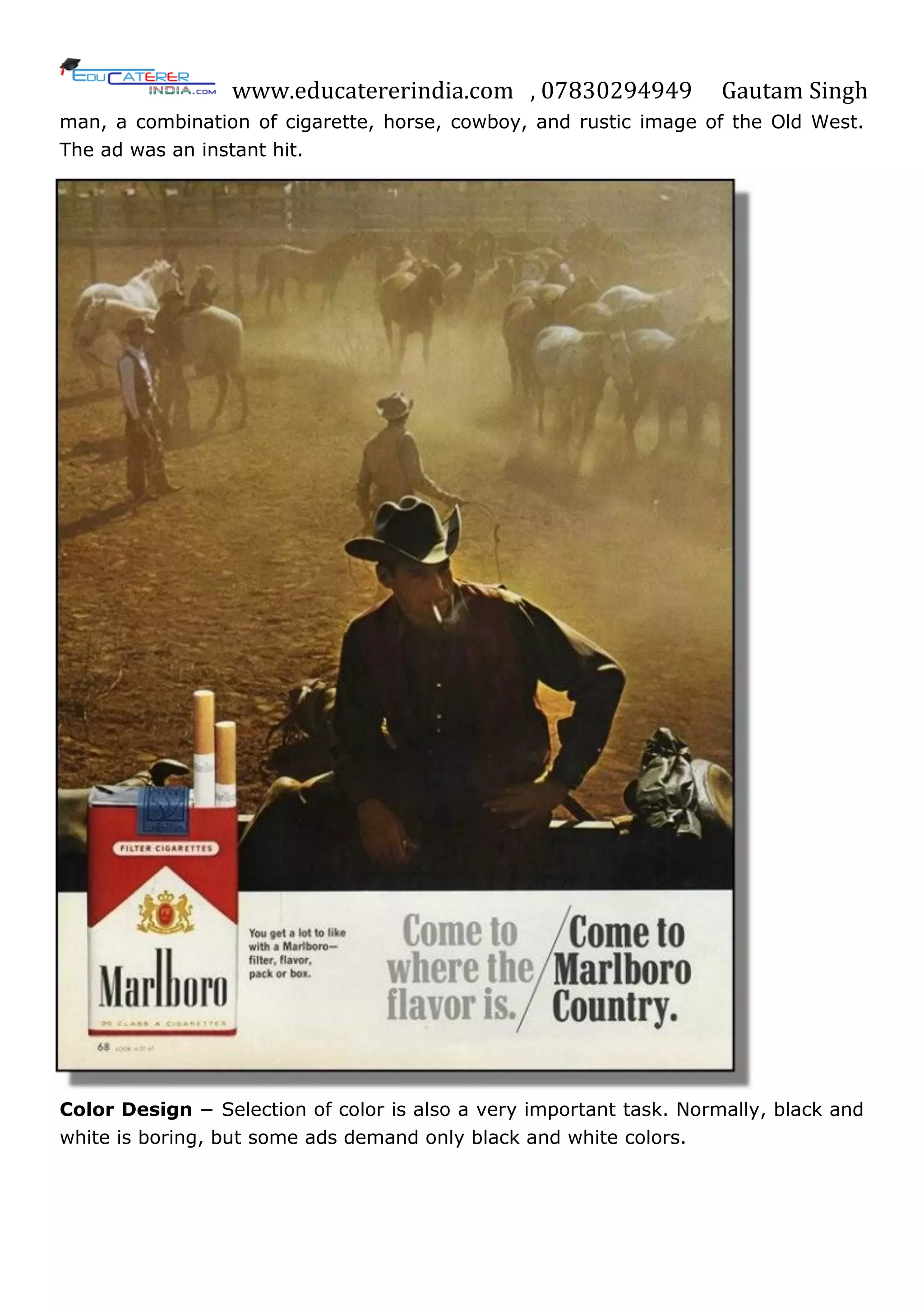 www.educatererindia.com , 07830294949 Gautam Singh
man, a combination of cigarette, horse, cowboy, and rustic image of the Old West.
The ad was an instant hit.
Color Design − Selection of color is also a very important task. Normally, black and
white is boring, but some ads demand only black and white colors.
 