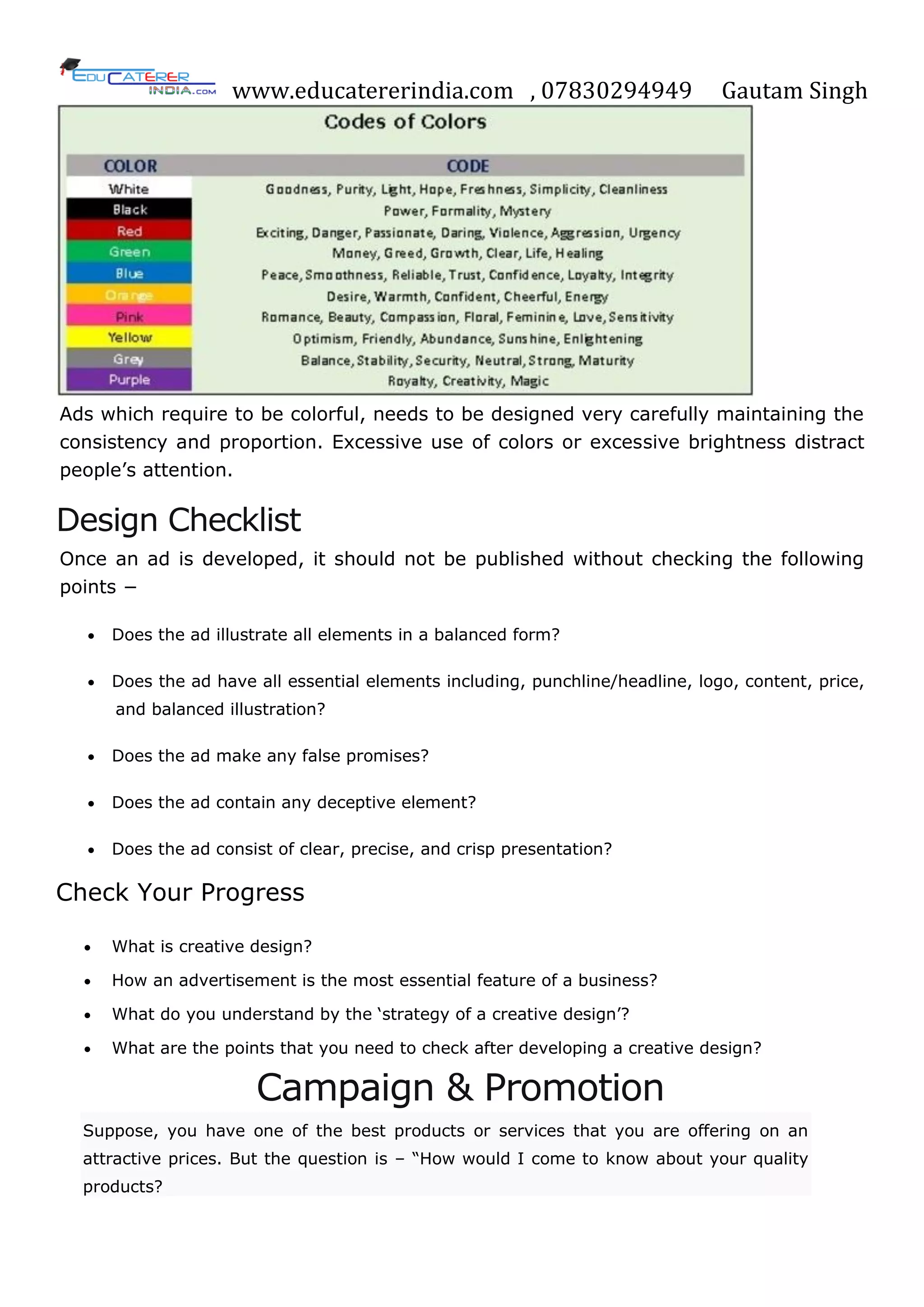 www.educatererindia.com , 07830294949 Gautam Singh
Ads which require to be colorful, needs to be designed very carefully maintaining the
consistency and proportion. Excessive use of colors or excessive brightness distract
people‘s attention.
Design Checklist
Once an ad is developed, it should not be published without checking the following
points −
 Does the ad illustrate all elements in a balanced form?
 Does the ad have all essential elements including, punchline/headline, logo, content, price,
and balanced illustration?
 Does the ad make any false promises?
 Does the ad contain any deceptive element?
 Does the ad consist of clear, precise, and crisp presentation?
Check Your Progress
 What is creative design?
 How an advertisement is the most essential feature of a business?
 What do you understand by the ‗strategy of a creative design‘?
 What are the points that you need to check after developing a creative design?
Campaign & Promotion
Suppose, you have one of the best products or services that you are offering on an
attractive prices. But the question is – ―How would I come to know about your quality
products?
 
