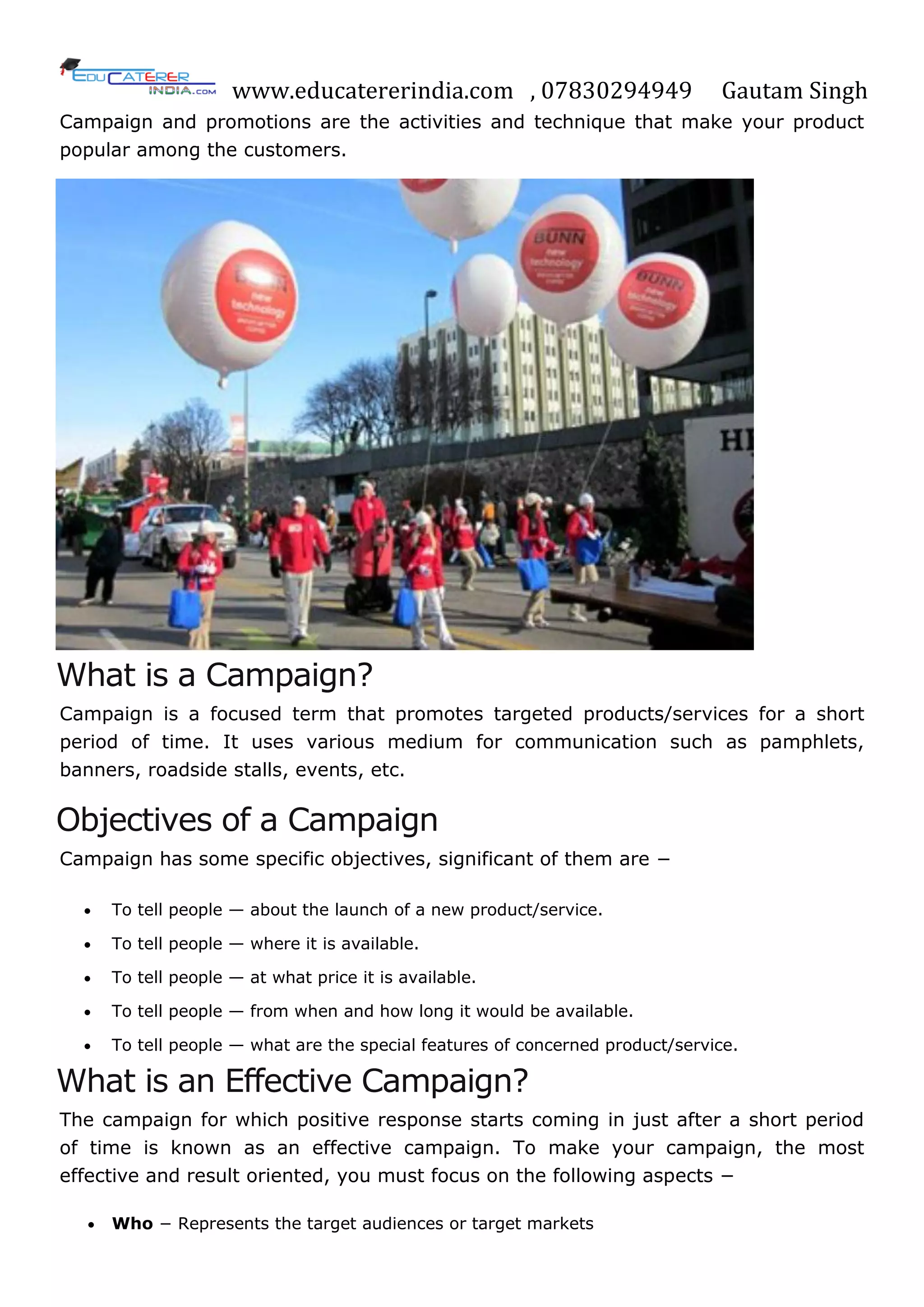 www.educatererindia.com , 07830294949 Gautam Singh
Campaign and promotions are the activities and technique that make your product
popular among the customers.
What is a Campaign?
Campaign is a focused term that promotes targeted products/services for a short
period of time. It uses various medium for communication such as pamphlets,
banners, roadside stalls, events, etc.
Objectives of a Campaign
Campaign has some specific objectives, significant of them are −
 To tell people — about the launch of a new product/service.
 To tell people — where it is available.
 To tell people — at what price it is available.
 To tell people — from when and how long it would be available.
 To tell people — what are the special features of concerned product/service.
What is an Effective Campaign?
The campaign for which positive response starts coming in just after a short period
of time is known as an effective campaign. To make your campaign, the most
effective and result oriented, you must focus on the following aspects −
 Who − Represents the target audiences or target markets
 