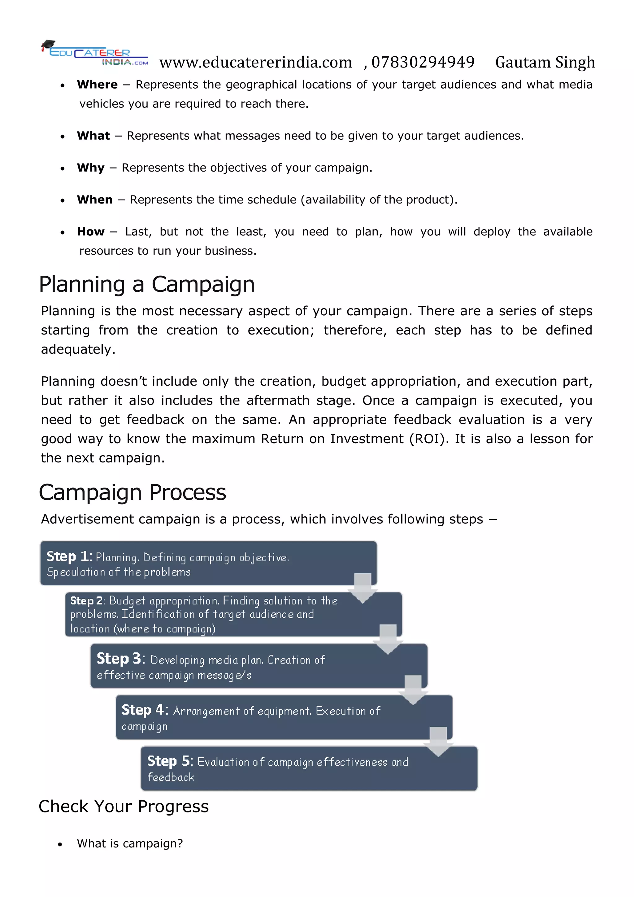 www.educatererindia.com , 07830294949 Gautam Singh
 Where − Represents the geographical locations of your target audiences and what media
vehicles you are required to reach there.
 What − Represents what messages need to be given to your target audiences.
 Why − Represents the objectives of your campaign.
 When − Represents the time schedule (availability of the product).
 How − Last, but not the least, you need to plan, how you will deploy the available
resources to run your business.
Planning a Campaign
Planning is the most necessary aspect of your campaign. There are a series of steps
starting from the creation to execution; therefore, each step has to be defined
adequately.
Planning doesn‘t include only the creation, budget appropriation, and execution part,
but rather it also includes the aftermath stage. Once a campaign is executed, you
need to get feedback on the same. An appropriate feedback evaluation is a very
good way to know the maximum Return on Investment (ROI). It is also a lesson for
the next campaign.
Campaign Process
Advertisement campaign is a process, which involves following steps −
Check Your Progress
 What is campaign?
 