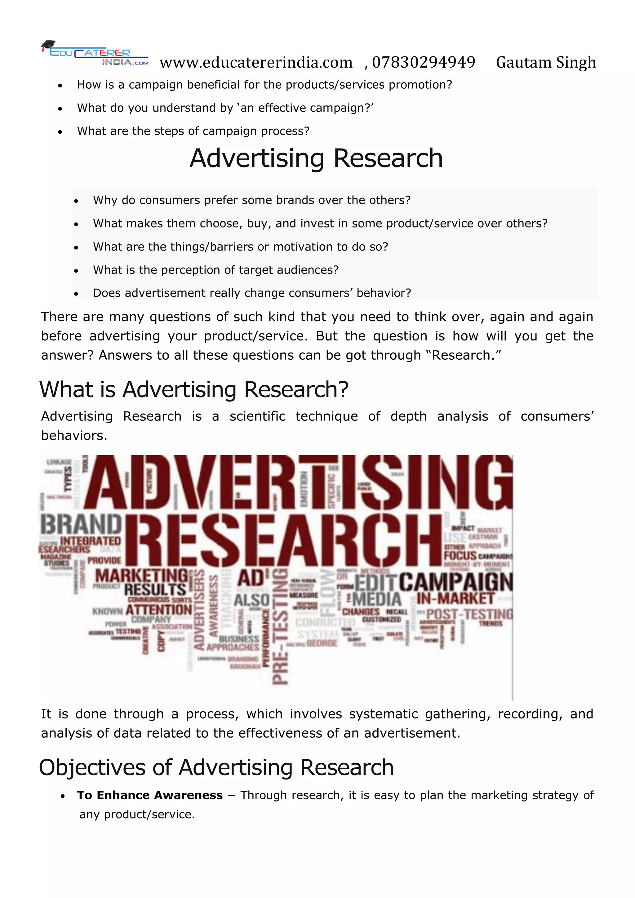 www.educatererindia.com , 07830294949 Gautam Singh
 How is a campaign beneficial for the products/services promotion?
 What do you understand by ‗an effective campaign?‘
 What are the steps of campaign process?
Advertising Research
 Why do consumers prefer some brands over the others?
 What makes them choose, buy, and invest in some product/service over others?
 What are the things/barriers or motivation to do so?
 What is the perception of target audiences?
 Does advertisement really change consumers‘ behavior?
There are many questions of such kind that you need to think over, again and again
before advertising your product/service. But the question is how will you get the
answer? Answers to all these questions can be got through ―Research.‖
What is Advertising Research?
Advertising Research is a scientific technique of depth analysis of consumers‘
behaviors.
It is done through a process, which involves systematic gathering, recording, and
analysis of data related to the effectiveness of an advertisement.
Objectives of Advertising Research
 To Enhance Awareness − Through research, it is easy to plan the marketing strategy of
any product/service.
 