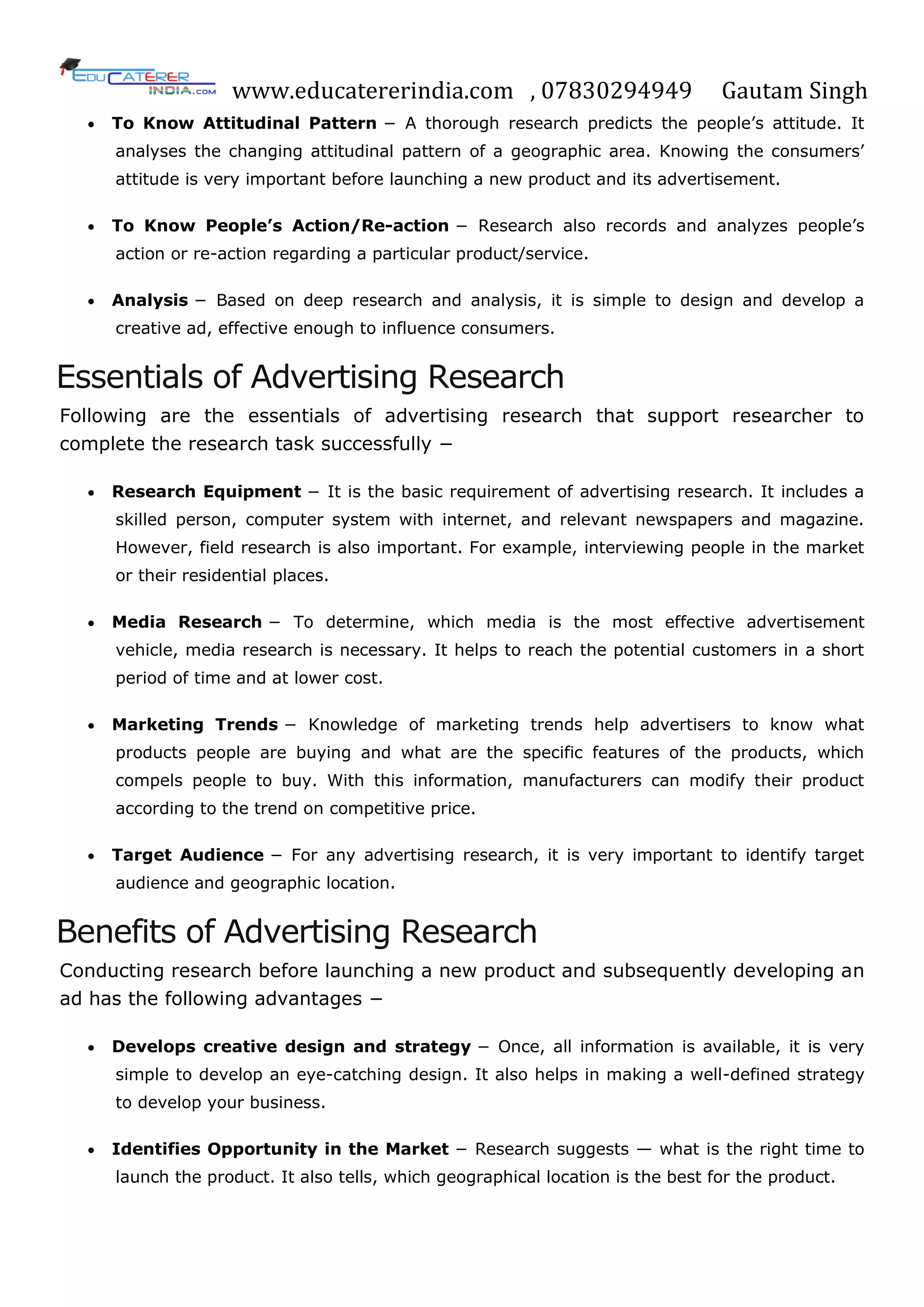 www.educatererindia.com , 07830294949 Gautam Singh
 To Know Attitudinal Pattern − A thorough research predicts the people‘s attitude. It
analyses the changing attitudinal pattern of a geographic area. Knowing the consumers‘
attitude is very important before launching a new product and its advertisement.
 To Know People‟s Action/Re-action − Research also records and analyzes people‘s
action or re-action regarding a particular product/service.
 Analysis − Based on deep research and analysis, it is simple to design and develop a
creative ad, effective enough to influence consumers.
Essentials of Advertising Research
Following are the essentials of advertising research that support researcher to
complete the research task successfully −
 Research Equipment − It is the basic requirement of advertising research. It includes a
skilled person, computer system with internet, and relevant newspapers and magazine.
However, field research is also important. For example, interviewing people in the market
or their residential places.
 Media Research − To determine, which media is the most effective advertisement
vehicle, media research is necessary. It helps to reach the potential customers in a short
period of time and at lower cost.
 Marketing Trends − Knowledge of marketing trends help advertisers to know what
products people are buying and what are the specific features of the products, which
compels people to buy. With this information, manufacturers can modify their product
according to the trend on competitive price.
 Target Audience − For any advertising research, it is very important to identify target
audience and geographic location.
Benefits of Advertising Research
Conducting research before launching a new product and subsequently developing an
ad has the following advantages −
 Develops creative design and strategy − Once, all information is available, it is very
simple to develop an eye-catching design. It also helps in making a well-defined strategy
to develop your business.
 Identifies Opportunity in the Market − Research suggests — what is the right time to
launch the product. It also tells, which geographical location is the best for the product.
 