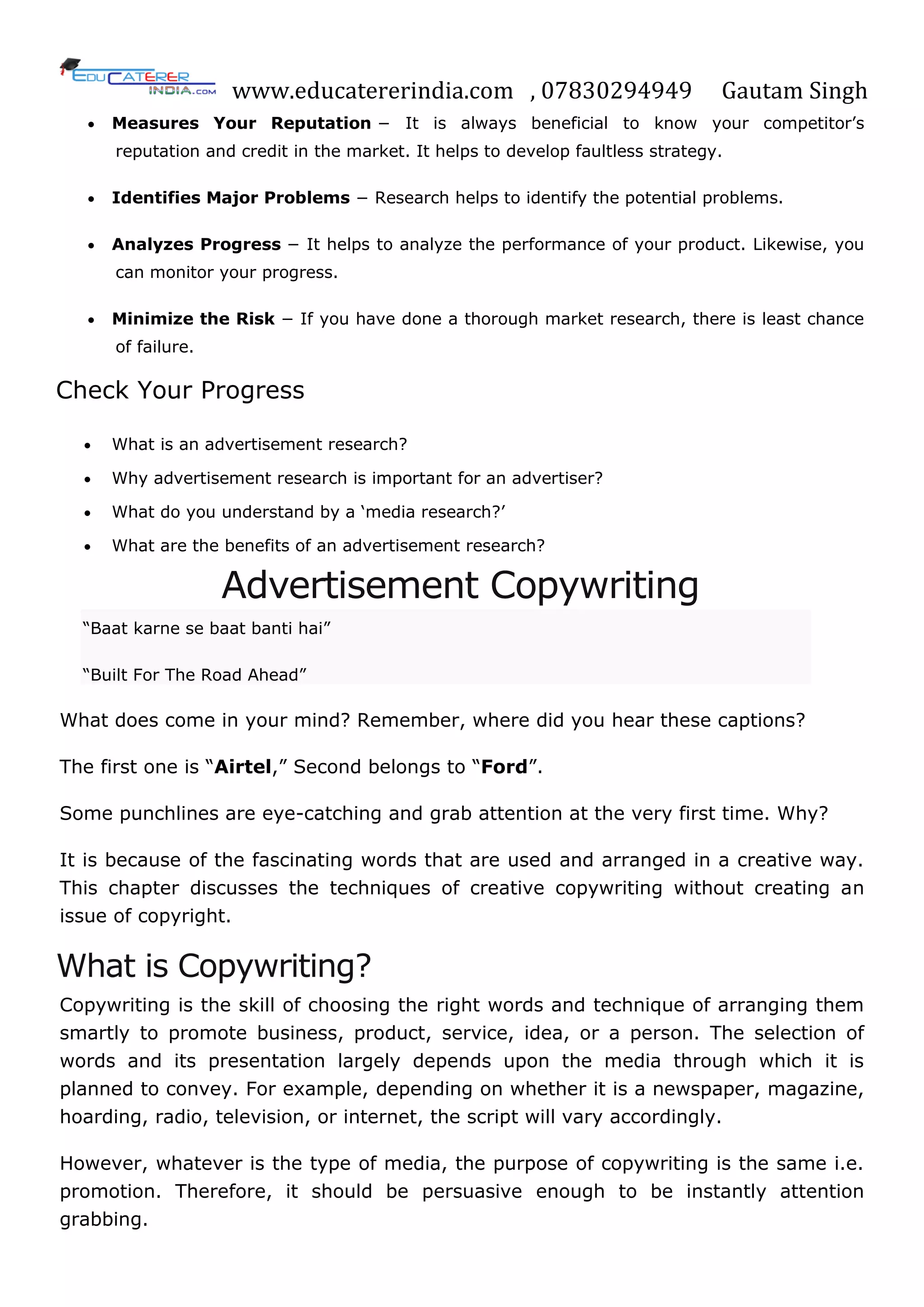 www.educatererindia.com , 07830294949 Gautam Singh
 Measures Your Reputation − It is always beneficial to know your competitor‘s
reputation and credit in the market. It helps to develop faultless strategy.
 Identifies Major Problems − Research helps to identify the potential problems.
 Analyzes Progress − It helps to analyze the performance of your product. Likewise, you
can monitor your progress.
 Minimize the Risk − If you have done a thorough market research, there is least chance
of failure.
Check Your Progress
 What is an advertisement research?
 Why advertisement research is important for an advertiser?
 What do you understand by a ‗media research?‘
 What are the benefits of an advertisement research?
Advertisement Copywriting
―Baat karne se baat banti hai‖
―Built For The Road Ahead‖
What does come in your mind? Remember, where did you hear these captions?
The first one is ―Airtel,‖ Second belongs to ―Ford‖.
Some punchlines are eye-catching and grab attention at the very first time. Why?
It is because of the fascinating words that are used and arranged in a creative way.
This chapter discusses the techniques of creative copywriting without creating an
issue of copyright.
What is Copywriting?
Copywriting is the skill of choosing the right words and technique of arranging them
smartly to promote business, product, service, idea, or a person. The selection of
words and its presentation largely depends upon the media through which it is
planned to convey. For example, depending on whether it is a newspaper, magazine,
hoarding, radio, television, or internet, the script will vary accordingly.
However, whatever is the type of media, the purpose of copywriting is the same i.e.
promotion. Therefore, it should be persuasive enough to be instantly attention
grabbing.
 