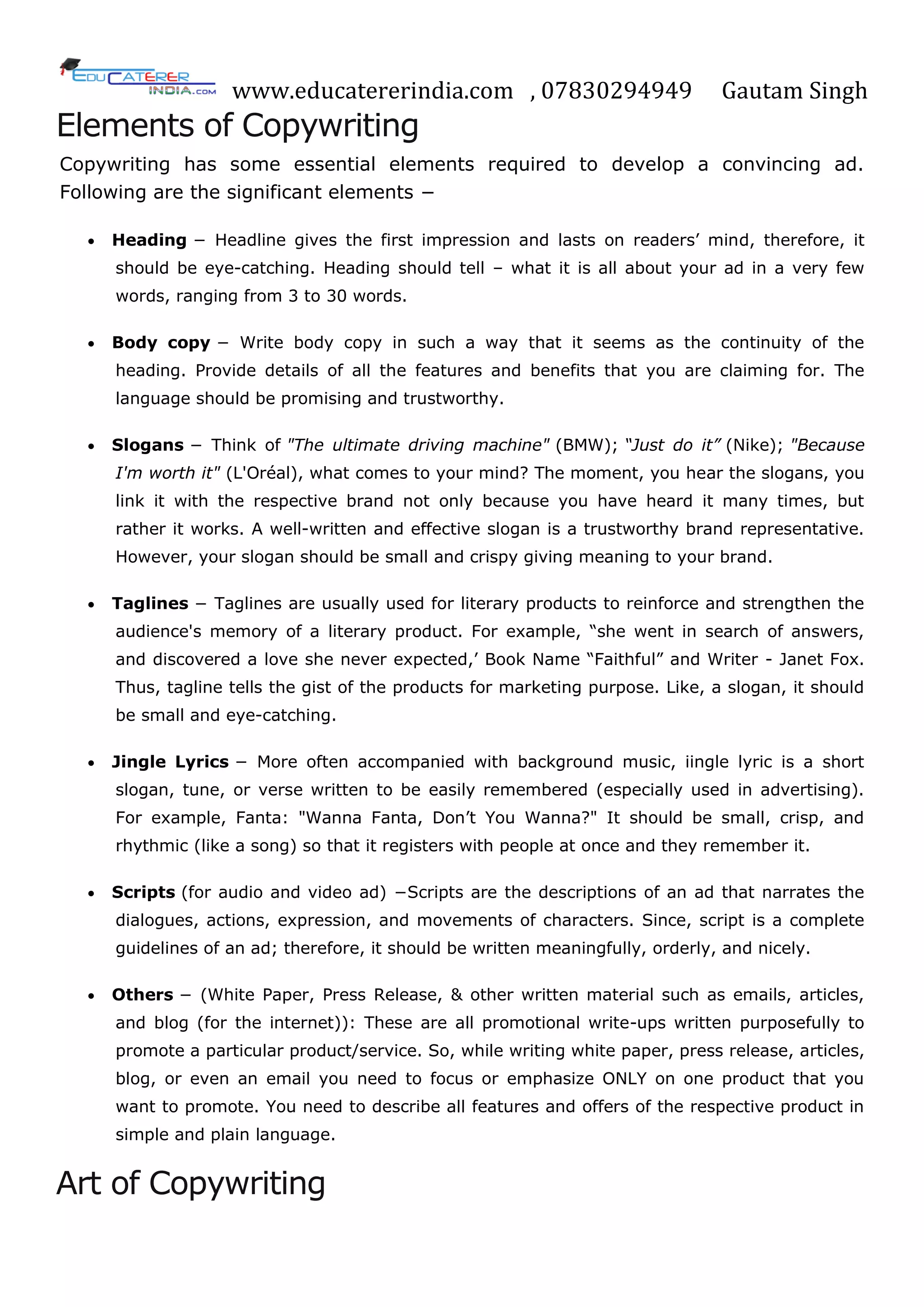 www.educatererindia.com , 07830294949 Gautam Singh
Elements of Copywriting
Copywriting has some essential elements required to develop a convincing ad.
Following are the significant elements −
 Heading − Headline gives the first impression and lasts on readers‘ mind, therefore, it
should be eye-catching. Heading should tell – what it is all about your ad in a very few
words, ranging from 3 to 30 words.
 Body copy − Write body copy in such a way that it seems as the continuity of the
heading. Provide details of all the features and benefits that you are claiming for. The
language should be promising and trustworthy.
 Slogans − Think of "The ultimate driving machine" (BMW); “Just do it” (Nike); "Because
I'm worth it" (L'Oréal), what comes to your mind? The moment, you hear the slogans, you
link it with the respective brand not only because you have heard it many times, but
rather it works. A well-written and effective slogan is a trustworthy brand representative.
However, your slogan should be small and crispy giving meaning to your brand.
 Taglines − Taglines are usually used for literary products to reinforce and strengthen the
audience's memory of a literary product. For example, ―she went in search of answers,
and discovered a love she never expected,‘ Book Name ―Faithful‖ and Writer - Janet Fox.
Thus, tagline tells the gist of the products for marketing purpose. Like, a slogan, it should
be small and eye-catching.
 Jingle Lyrics − More often accompanied with background music, iingle lyric is a short
slogan, tune, or verse written to be easily remembered (especially used in advertising).
For example, Fanta: "Wanna Fanta, Don‘t You Wanna?" It should be small, crisp, and
rhythmic (like a song) so that it registers with people at once and they remember it.
 Scripts (for audio and video ad) −Scripts are the descriptions of an ad that narrates the
dialogues, actions, expression, and movements of characters. Since, script is a complete
guidelines of an ad; therefore, it should be written meaningfully, orderly, and nicely.
 Others − (White Paper, Press Release, & other written material such as emails, articles,
and blog (for the internet)): These are all promotional write-ups written purposefully to
promote a particular product/service. So, while writing white paper, press release, articles,
blog, or even an email you need to focus or emphasize ONLY on one product that you
want to promote. You need to describe all features and offers of the respective product in
simple and plain language.
Art of Copywriting
 