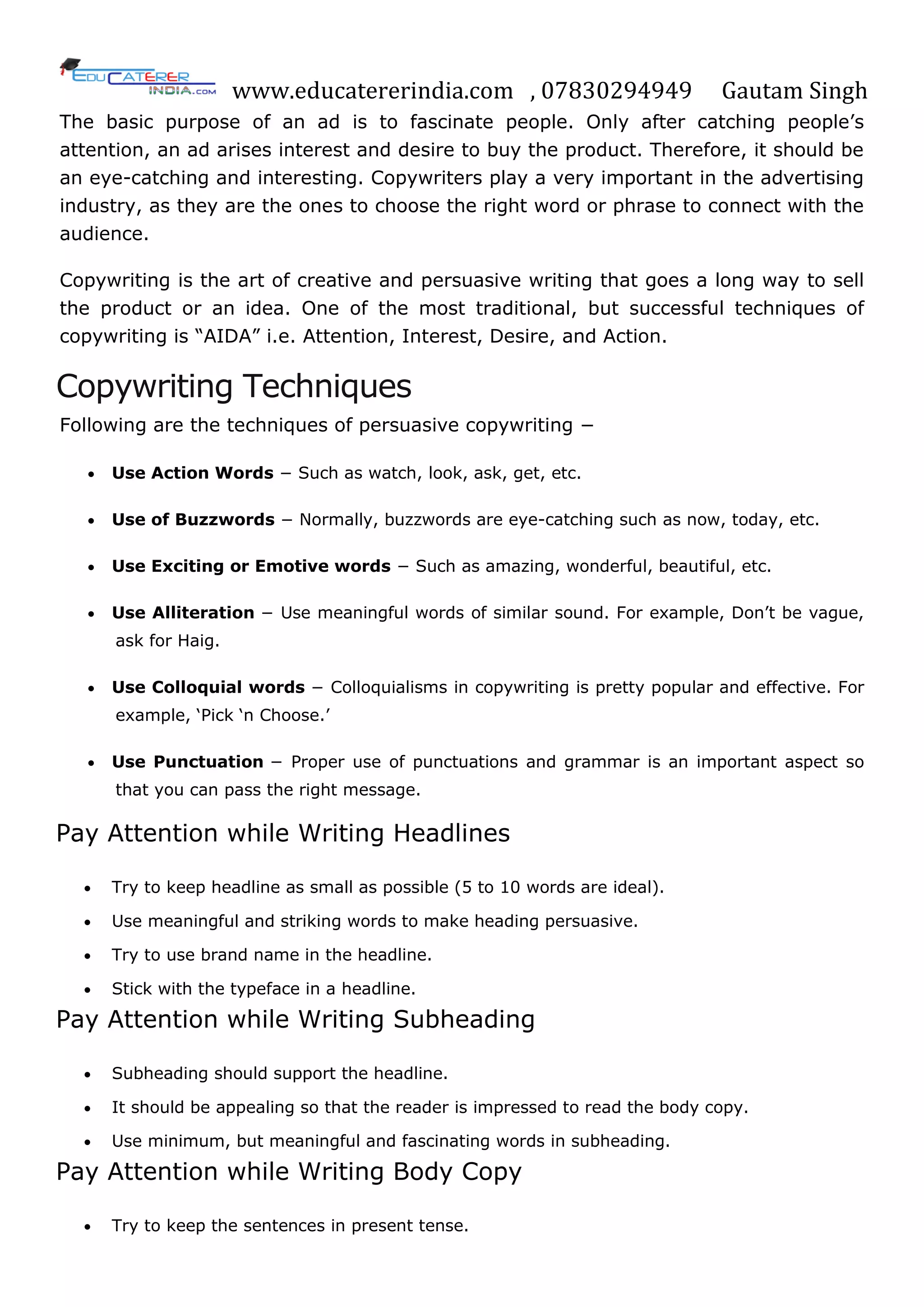 www.educatererindia.com , 07830294949 Gautam Singh
The basic purpose of an ad is to fascinate people. Only after catching people‘s
attention, an ad arises interest and desire to buy the product. Therefore, it should be
an eye-catching and interesting. Copywriters play a very important in the advertising
industry, as they are the ones to choose the right word or phrase to connect with the
audience.
Copywriting is the art of creative and persuasive writing that goes a long way to sell
the product or an idea. One of the most traditional, but successful techniques of
copywriting is ―AIDA‖ i.e. Attention, Interest, Desire, and Action.
Copywriting Techniques
Following are the techniques of persuasive copywriting −
 Use Action Words − Such as watch, look, ask, get, etc.
 Use of Buzzwords − Normally, buzzwords are eye-catching such as now, today, etc.
 Use Exciting or Emotive words − Such as amazing, wonderful, beautiful, etc.
 Use Alliteration − Use meaningful words of similar sound. For example, Don‘t be vague,
ask for Haig.
 Use Colloquial words − Colloquialisms in copywriting is pretty popular and effective. For
example, ‗Pick ‗n Choose.‘
 Use Punctuation − Proper use of punctuations and grammar is an important aspect so
that you can pass the right message.
Pay Attention while Writing Headlines
 Try to keep headline as small as possible (5 to 10 words are ideal).
 Use meaningful and striking words to make heading persuasive.
 Try to use brand name in the headline.
 Stick with the typeface in a headline.
Pay Attention while Writing Subheading
 Subheading should support the headline.
 It should be appealing so that the reader is impressed to read the body copy.
 Use minimum, but meaningful and fascinating words in subheading.
Pay Attention while Writing Body Copy
 Try to keep the sentences in present tense.
 