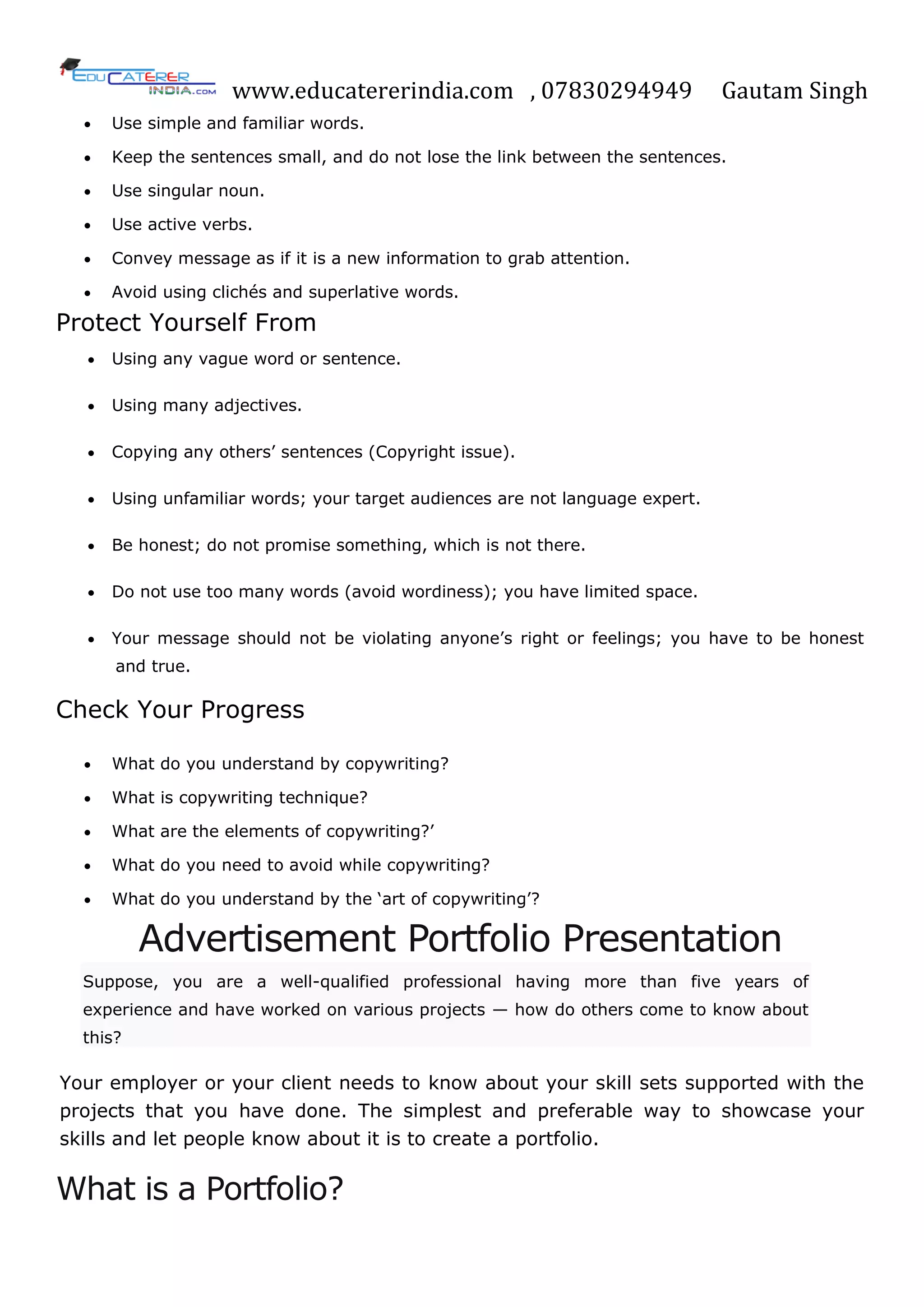 www.educatererindia.com , 07830294949 Gautam Singh
 Use simple and familiar words.
 Keep the sentences small, and do not lose the link between the sentences.
 Use singular noun.
 Use active verbs.
 Convey message as if it is a new information to grab attention.
 Avoid using clichés and superlative words.
Protect Yourself From
 Using any vague word or sentence.
 Using many adjectives.
 Copying any others‘ sentences (Copyright issue).
 Using unfamiliar words; your target audiences are not language expert.
 Be honest; do not promise something, which is not there.
 Do not use too many words (avoid wordiness); you have limited space.
 Your message should not be violating anyone‘s right or feelings; you have to be honest
and true.
Check Your Progress
 What do you understand by copywriting?
 What is copywriting technique?
 What are the elements of copywriting?‘
 What do you need to avoid while copywriting?
 What do you understand by the ‗art of copywriting‘?
Advertisement Portfolio Presentation
Suppose, you are a well-qualified professional having more than five years of
experience and have worked on various projects — how do others come to know about
this?
Your employer or your client needs to know about your skill sets supported with the
projects that you have done. The simplest and preferable way to showcase your
skills and let people know about it is to create a portfolio.
What is a Portfolio?
 