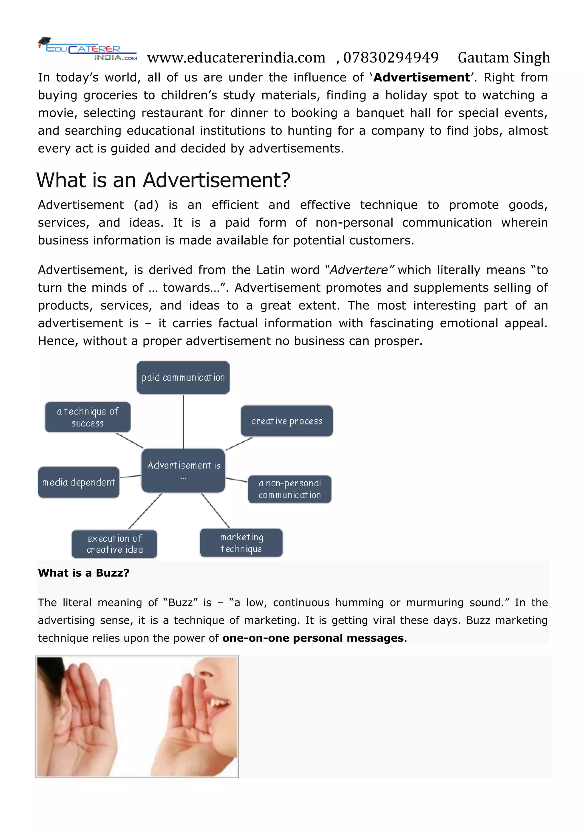 www.educatererindia.com , 07830294949 Gautam Singh
In today‘s world, all of us are under the influence of ‗Advertisement‘. Right from
buying groceries to children‘s study materials, finding a holiday spot to watching a
movie, selecting restaurant for dinner to booking a banquet hall for special events,
and searching educational institutions to hunting for a company to find jobs, almost
every act is guided and decided by advertisements.
What is an Advertisement?
Advertisement (ad) is an efficient and effective technique to promote goods,
services, and ideas. It is a paid form of non-personal communication wherein
business information is made available for potential customers.
Advertisement, is derived from the Latin word “Advertere” which literally means ―to
turn the minds of … towards…‖. Advertisement promotes and supplements selling of
products, services, and ideas to a great extent. The most interesting part of an
advertisement is – it carries factual information with fascinating emotional appeal.
Hence, without a proper advertisement no business can prosper.
What is a Buzz?
The literal meaning of ―Buzz‖ is – ―a low, continuous humming or murmuring sound.‖ In the
advertising sense, it is a technique of marketing. It is getting viral these days. Buzz marketing
technique relies upon the power of one-on-one personal messages.
 