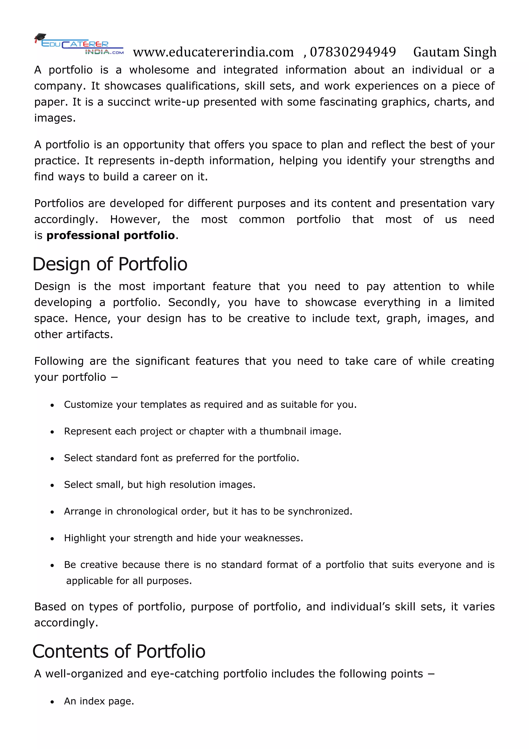 www.educatererindia.com , 07830294949 Gautam Singh
A portfolio is a wholesome and integrated information about an individual or a
company. It showcases qualifications, skill sets, and work experiences on a piece of
paper. It is a succinct write-up presented with some fascinating graphics, charts, and
images.
A portfolio is an opportunity that offers you space to plan and reflect the best of your
practice. It represents in-depth information, helping you identify your strengths and
find ways to build a career on it.
Portfolios are developed for different purposes and its content and presentation vary
accordingly. However, the most common portfolio that most of us need
is professional portfolio.
Design of Portfolio
Design is the most important feature that you need to pay attention to while
developing a portfolio. Secondly, you have to showcase everything in a limited
space. Hence, your design has to be creative to include text, graph, images, and
other artifacts.
Following are the significant features that you need to take care of while creating
your portfolio −
 Customize your templates as required and as suitable for you.
 Represent each project or chapter with a thumbnail image.
 Select standard font as preferred for the portfolio.
 Select small, but high resolution images.
 Arrange in chronological order, but it has to be synchronized.
 Highlight your strength and hide your weaknesses.
 Be creative because there is no standard format of a portfolio that suits everyone and is
applicable for all purposes.
Based on types of portfolio, purpose of portfolio, and individual‘s skill sets, it varies
accordingly.
Contents of Portfolio
A well-organized and eye-catching portfolio includes the following points −
 An index page.
 
