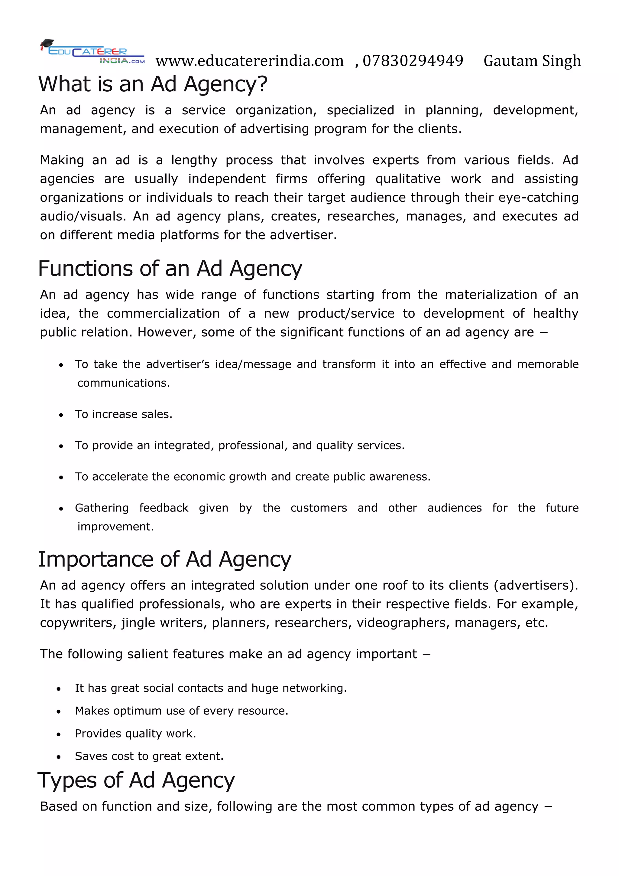 www.educatererindia.com , 07830294949 Gautam Singh
What is an Ad Agency?
An ad agency is a service organization, specialized in planning, development,
management, and execution of advertising program for the clients.
Making an ad is a lengthy process that involves experts from various fields. Ad
agencies are usually independent firms offering qualitative work and assisting
organizations or individuals to reach their target audience through their eye-catching
audio/visuals. An ad agency plans, creates, researches, manages, and executes ad
on different media platforms for the advertiser.
Functions of an Ad Agency
An ad agency has wide range of functions starting from the materialization of an
idea, the commercialization of a new product/service to development of healthy
public relation. However, some of the significant functions of an ad agency are −
 To take the advertiser‘s idea/message and transform it into an effective and memorable
communications.
 To increase sales.
 To provide an integrated, professional, and quality services.
 To accelerate the economic growth and create public awareness.
 Gathering feedback given by the customers and other audiences for the future
improvement.
Importance of Ad Agency
An ad agency offers an integrated solution under one roof to its clients (advertisers).
It has qualified professionals, who are experts in their respective fields. For example,
copywriters, jingle writers, planners, researchers, videographers, managers, etc.
The following salient features make an ad agency important −
 It has great social contacts and huge networking.
 Makes optimum use of every resource.
 Provides quality work.
 Saves cost to great extent.
Types of Ad Agency
Based on function and size, following are the most common types of ad agency −
 