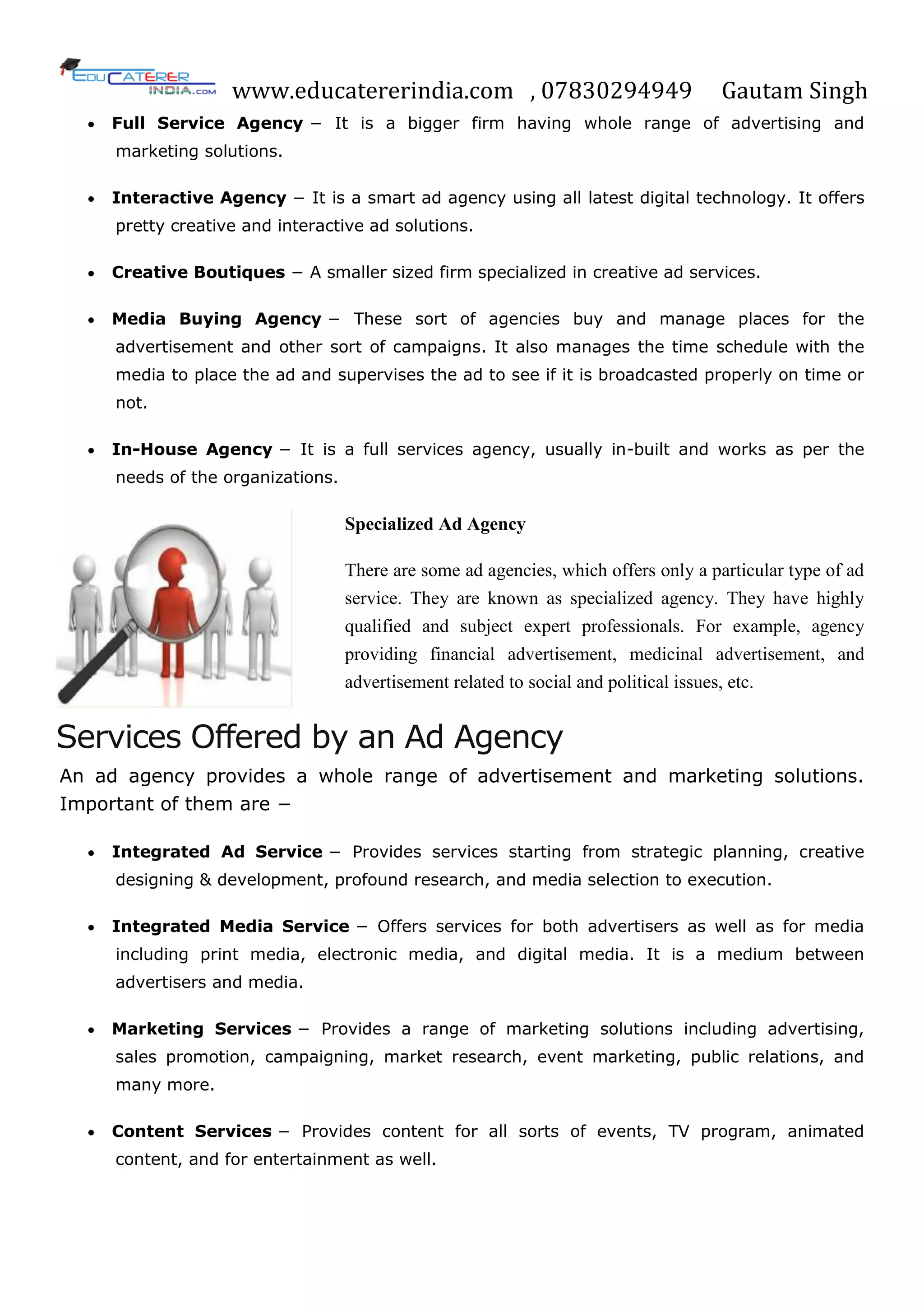 www.educatererindia.com , 07830294949 Gautam Singh
 Full Service Agency − It is a bigger firm having whole range of advertising and
marketing solutions.
 Interactive Agency − It is a smart ad agency using all latest digital technology. It offers
pretty creative and interactive ad solutions.
 Creative Boutiques − A smaller sized firm specialized in creative ad services.
 Media Buying Agency − These sort of agencies buy and manage places for the
advertisement and other sort of campaigns. It also manages the time schedule with the
media to place the ad and supervises the ad to see if it is broadcasted properly on time or
not.
 In-House Agency − It is a full services agency, usually in-built and works as per the
needs of the organizations.
Specialized Ad Agency
There are some ad agencies, which offers only a particular type of ad
service. They are known as specialized agency. They have highly
qualified and subject expert professionals. For example, agency
providing financial advertisement, medicinal advertisement, and
advertisement related to social and political issues, etc.
Services Offered by an Ad Agency
An ad agency provides a whole range of advertisement and marketing solutions.
Important of them are −
 Integrated Ad Service − Provides services starting from strategic planning, creative
designing & development, profound research, and media selection to execution.
 Integrated Media Service − Offers services for both advertisers as well as for media
including print media, electronic media, and digital media. It is a medium between
advertisers and media.
 Marketing Services − Provides a range of marketing solutions including advertising,
sales promotion, campaigning, market research, event marketing, public relations, and
many more.
 Content Services − Provides content for all sorts of events, TV program, animated
content, and for entertainment as well.
 
