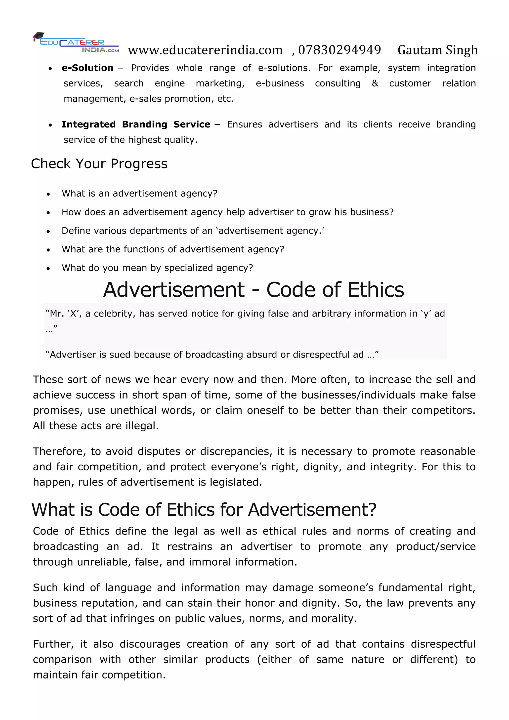 www.educatererindia.com , 07830294949 Gautam Singh
 e-Solution − Provides whole range of e-solutions. For example, system integration
services, search engine marketing, e-business consulting & customer relation
management, e-sales promotion, etc.
 Integrated Branding Service − Ensures advertisers and its clients receive branding
service of the highest quality.
Check Your Progress
 What is an advertisement agency?
 How does an advertisement agency help advertiser to grow his business?
 Define various departments of an ‗advertisement agency.‘
 What are the functions of advertisement agency?
 What do you mean by specialized agency?
Advertisement - Code of Ethics
―Mr. ‗X‘, a celebrity, has served notice for giving false and arbitrary information in ‗y‘ ad
…‖
―Advertiser is sued because of broadcasting absurd or disrespectful ad …‖
These sort of news we hear every now and then. More often, to increase the sell and
achieve success in short span of time, some of the businesses/individuals make false
promises, use unethical words, or claim oneself to be better than their competitors.
All these acts are illegal.
Therefore, to avoid disputes or discrepancies, it is necessary to promote reasonable
and fair competition, and protect everyone‘s right, dignity, and integrity. For this to
happen, rules of advertisement is legislated.
What is Code of Ethics for Advertisement?
Code of Ethics define the legal as well as ethical rules and norms of creating and
broadcasting an ad. It restrains an advertiser to promote any product/service
through unreliable, false, and immoral information.
Such kind of language and information may damage someone‘s fundamental right,
business reputation, and can stain their honor and dignity. So, the law prevents any
sort of ad that infringes on public values, norms, and morality.
Further, it also discourages creation of any sort of ad that contains disrespectful
comparison with other similar products (either of same nature or different) to
maintain fair competition.
 