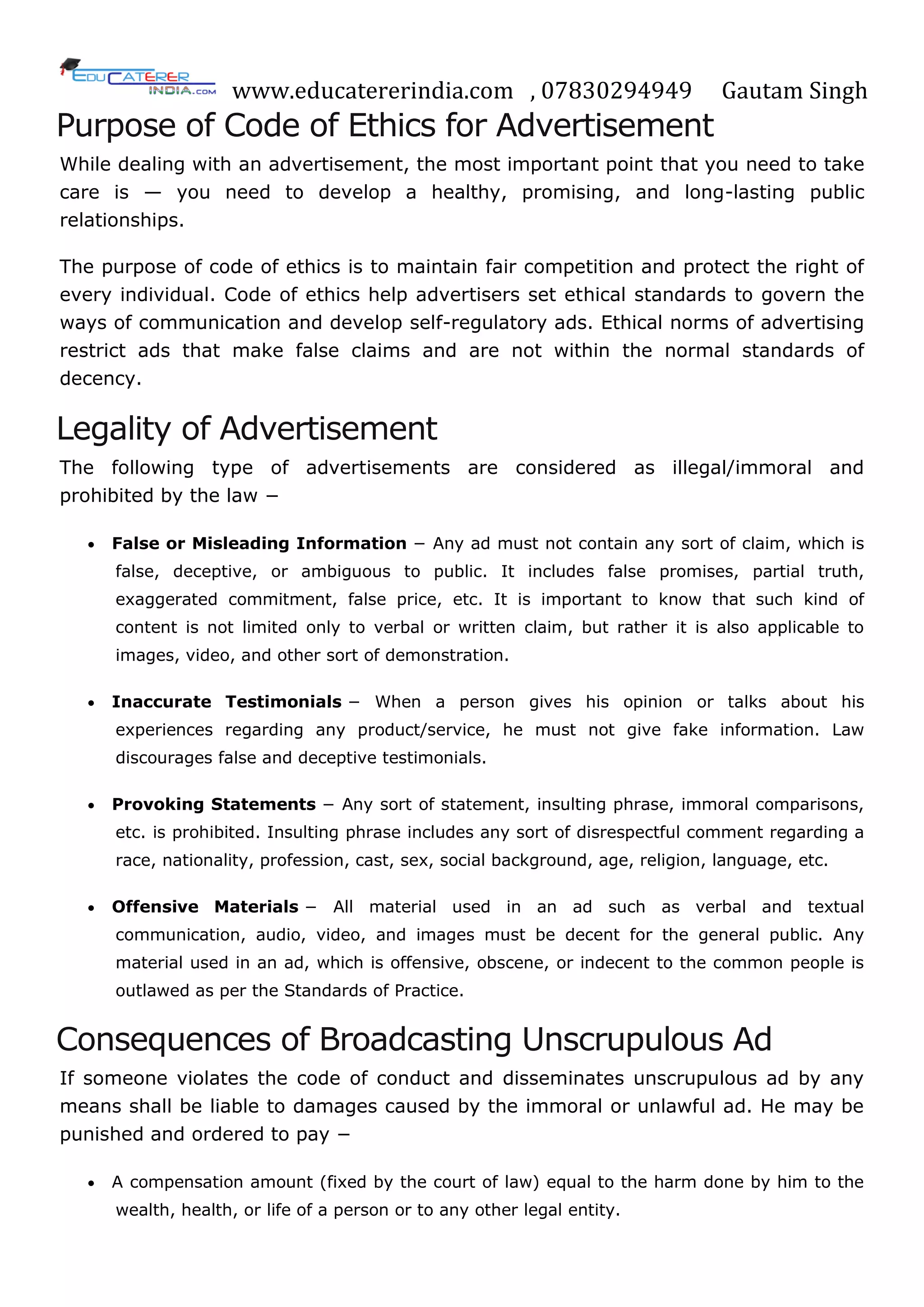 www.educatererindia.com , 07830294949 Gautam Singh
Purpose of Code of Ethics for Advertisement
While dealing with an advertisement, the most important point that you need to take
care is — you need to develop a healthy, promising, and long-lasting public
relationships.
The purpose of code of ethics is to maintain fair competition and protect the right of
every individual. Code of ethics help advertisers set ethical standards to govern the
ways of communication and develop self-regulatory ads. Ethical norms of advertising
restrict ads that make false claims and are not within the normal standards of
decency.
Legality of Advertisement
The following type of advertisements are considered as illegal/immoral and
prohibited by the law −
 False or Misleading Information − Any ad must not contain any sort of claim, which is
false, deceptive, or ambiguous to public. It includes false promises, partial truth,
exaggerated commitment, false price, etc. It is important to know that such kind of
content is not limited only to verbal or written claim, but rather it is also applicable to
images, video, and other sort of demonstration.
 Inaccurate Testimonials − When a person gives his opinion or talks about his
experiences regarding any product/service, he must not give fake information. Law
discourages false and deceptive testimonials.
 Provoking Statements − Any sort of statement, insulting phrase, immoral comparisons,
etc. is prohibited. Insulting phrase includes any sort of disrespectful comment regarding a
race, nationality, profession, cast, sex, social background, age, religion, language, etc.
 Offensive Materials − All material used in an ad such as verbal and textual
communication, audio, video, and images must be decent for the general public. Any
material used in an ad, which is offensive, obscene, or indecent to the common people is
outlawed as per the Standards of Practice.
Consequences of Broadcasting Unscrupulous Ad
If someone violates the code of conduct and disseminates unscrupulous ad by any
means shall be liable to damages caused by the immoral or unlawful ad. He may be
punished and ordered to pay −
 A compensation amount (fixed by the court of law) equal to the harm done by him to the
wealth, health, or life of a person or to any other legal entity.
 