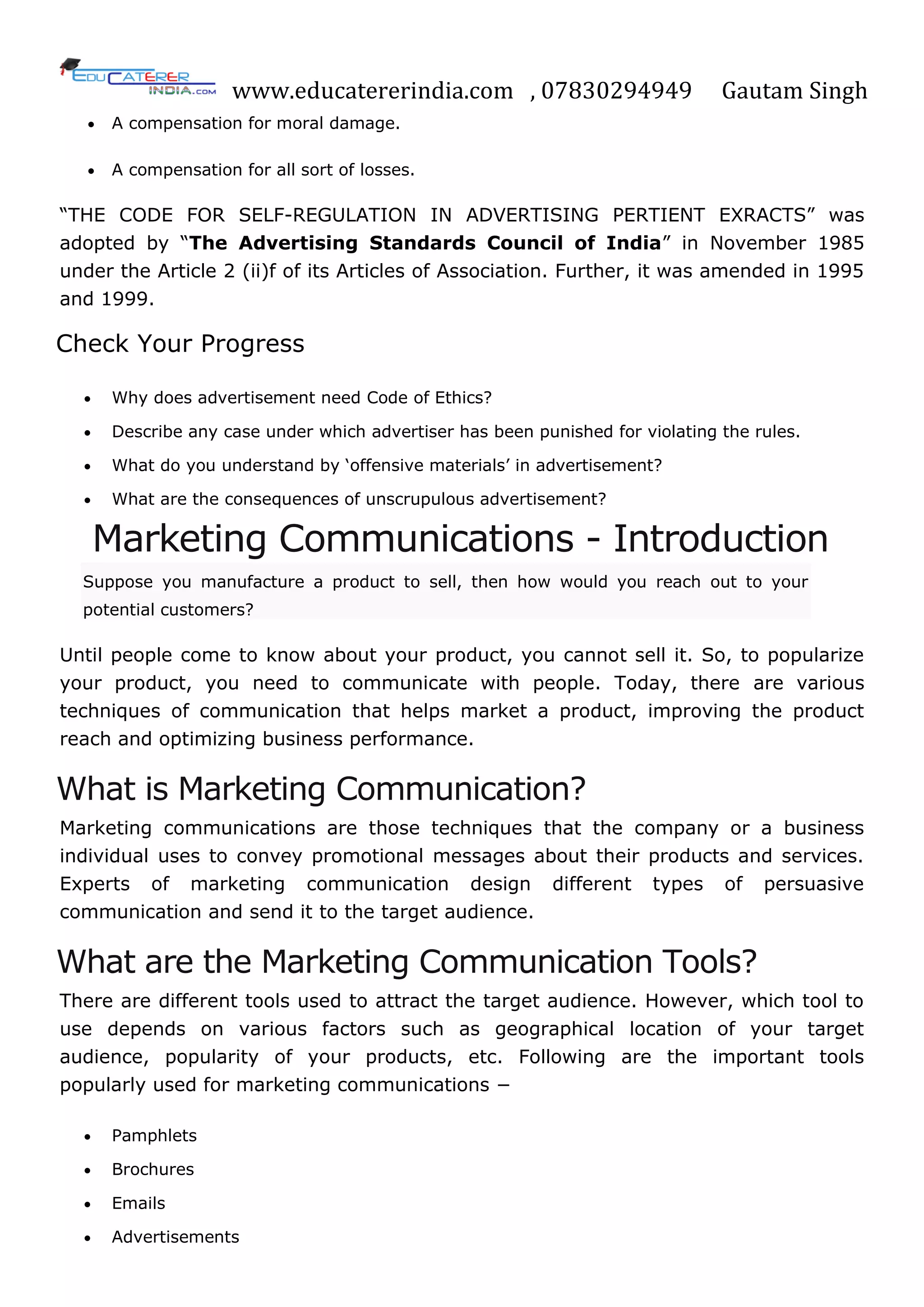 www.educatererindia.com , 07830294949 Gautam Singh
 A compensation for moral damage.
 A compensation for all sort of losses.
―THE CODE FOR SELF-REGULATION IN ADVERTISING PERTIENT EXRACTS‖ was
adopted by ―The Advertising Standards Council of India‖ in November 1985
under the Article 2 (ii)f of its Articles of Association. Further, it was amended in 1995
and 1999.
Check Your Progress
 Why does advertisement need Code of Ethics?
 Describe any case under which advertiser has been punished for violating the rules.
 What do you understand by ‗offensive materials‘ in advertisement?
 What are the consequences of unscrupulous advertisement?
Marketing Communications - Introduction
Suppose you manufacture a product to sell, then how would you reach out to your
potential customers?
Until people come to know about your product, you cannot sell it. So, to popularize
your product, you need to communicate with people. Today, there are various
techniques of communication that helps market a product, improving the product
reach and optimizing business performance.
What is Marketing Communication?
Marketing communications are those techniques that the company or a business
individual uses to convey promotional messages about their products and services.
Experts of marketing communication design different types of persuasive
communication and send it to the target audience.
What are the Marketing Communication Tools?
There are different tools used to attract the target audience. However, which tool to
use depends on various factors such as geographical location of your target
audience, popularity of your products, etc. Following are the important tools
popularly used for marketing communications −
 Pamphlets
 Brochures
 Emails
 Advertisements
 