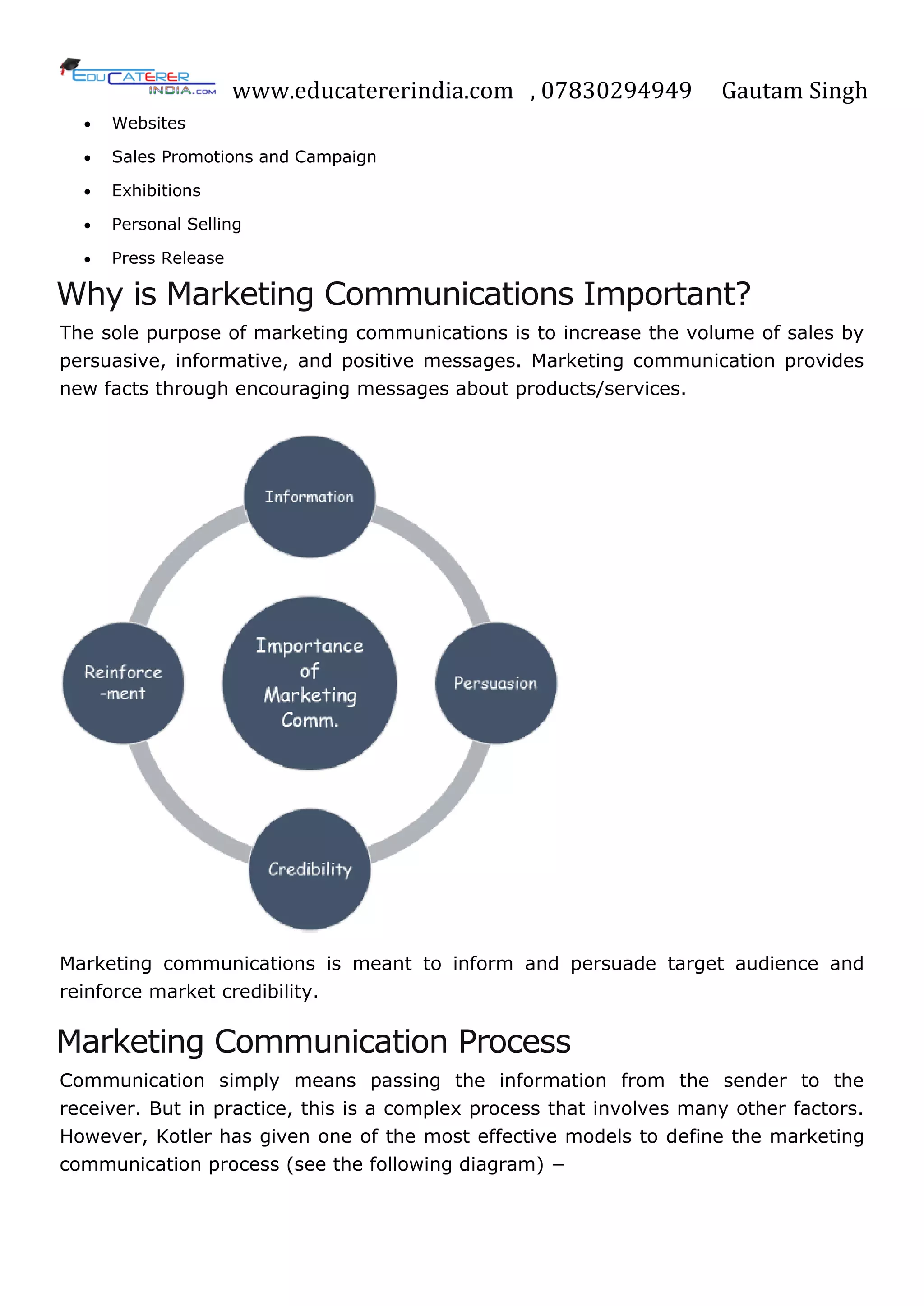 www.educatererindia.com , 07830294949 Gautam Singh
 Websites
 Sales Promotions and Campaign
 Exhibitions
 Personal Selling
 Press Release
Why is Marketing Communications Important?
The sole purpose of marketing communications is to increase the volume of sales by
persuasive, informative, and positive messages. Marketing communication provides
new facts through encouraging messages about products/services.
Marketing communications is meant to inform and persuade target audience and
reinforce market credibility.
Marketing Communication Process
Communication simply means passing the information from the sender to the
receiver. But in practice, this is a complex process that involves many other factors.
However, Kotler has given one of the most effective models to define the marketing
communication process (see the following diagram) −
 